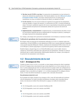 92 Guía Portátil Cisco. CCNA Exploration: Conceptos y protocolos de enrutamiento, Versión 4.0
■ Sin clase (uso de VLSM) o con clase: Los protocolos de enrutamiento sin clase incluyen la
máscara de subred de las actualizaciones. Esta función admite el uso de la Máscara de subred
de longitud variable (VLSM) y una mejor sumarización de ruta. Los protocolos de
enrutamiento con clase no incluyen la máscara de subred y no admiten la VLSM.
■ Uso de recursos: el uso de recursos incluye los requisitos de un protocolo de enrutamiento,
como por ejemplo, el espacio de memoria, y la utilización de la CPU y el ancho de banda del
enlace. Una mayor cantidad de requisitos de recursos exige hardware más potente para admitir
el funcionamiento del protocolo de enrutamiento además de los procesos de reenvío de
paquetes.
■ Implementación y mantenimiento: la implementación y el mantenimiento describen el nivel
de conocimiento requerido para que un administrador de red ponga en práctica y mantenga la
red según el protocolo de enrutamiento aplicado.
Las ventajas y desventajas de los protocolos de enrutamiento vector distancia se muestran en la tabla.
Verificación de aprendizaje sobre los protocolos de enrutamiento
En la figura, todos los protocolos de enrutamiento analizados en el curso se comparan según estas
características. Si bien el IGPR no es más admitido por el IOS, éste se muestra aquí para compararlo
con la versión mejorada (Enhanced). Además, el protocolo de enrutamiento IS-IS se trata en los cur-
sos CCNP pero se muestra aquí porque es un protocolo de gateway interior usado frecuentemente.
Estudie la figura y después haga clic en el botón Restablecer para vaciar la tabla. Arrastre y
coloque las características adecuadas para cada protocolo de enrutamiento. Teniendo en cuenta la
información que se analizó anteriormente, debería poder identificar las ventajas y desventajas de
los protocolos de enrutamiento vector distancia.
4.2 Descubrimiento de la red
4.2.1 Arranque en frío
Cuando un router arranca en frío o se enciende, no tiene ninguna información sobre la topología
de la red. Ni siquiera tiene conocimiento de que existen dispositivos en el otro extremo de sus en-
laces. La única información que tiene un router proviene de su propio archivo de configuración al-
macenado en la NVRAM. Una vez que se inicia exitosamente, dicho router aplica la configuración
guardada. Como se describió en el capítulo 1 y 2, si el direccionamiento IP se configura correcta-
mente, el router descubrirá inicialmente sus propias redes conectadas directamente.
Descubrimiento inicial de la red
En el ejemplo de la figura, después de un arranque en frío y antes del intercambio de la informa-
ción de enrutamiento, los routers descubren inicialmente sus propias redes conectadas directa-
mente y las máscaras de subred. Esta información se agrega a sus tablas de enrutamiento:
R1
■ 10.1.0.0 disponible a través de la interfaz FastEthernet 0/0.
■ 10.2.0.0 disponible a través de la interfaz serial 0/0/0.
R2
■ 10.2.0.0 disponible a través de la interfaz serial 0/0/0.
■ 10.3.0.0 disponible a través de la interfaz serial 0/0/1.
 