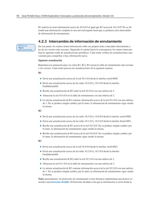 94 Guía Portátil Cisco. CCNA Exploration: Conceptos y protocolos de enrutamiento, Versión 4.0
R1 todavía no tiene información acerca de 10.4.0.0 al igual que R3 acerca de 10.1.0.0? No se ob-
tendrá una información completa ni una red convergente hasta que se produzca otro intercambio
de información de enrutamiento.
4.2.3 Intercambio de información de enrutamiento
En este punto, los routers tienen información sobre sus propias redes conectadas directamente y
las de sus vecinos más cercanos. Siguiendo el camino hacia la convergencia, los routers intercam-
bian la siguiente ronda de actualizaciones periódicas. Cada router verifica las actualizaciones nue-
vamente para comprobar si hay información nueva.
Siguiente actualización
Reproduzca la animación para ver cómo R1, R2 y R3 envían la tabla de enrutamiento más reciente
a sus vecinos. Cada router procesa las actualizaciones de la siguiente manera:
R1
■ Envía una actualización acerca de la red 10.1.0.0 desde la interfaz serial 0/0/0.
■ Envía una actualización acerca de las redes 10.2.0.0 y 10.3.0.0 desde la interfaz
FastEthernet0/0.
■ Recibe una actualización de R2 sobre la red 10.4.0.0 con una métrica de 2.
■ Almacena la red 10.4.0.0 en la tabla de enrutamiento con una métrica de 2.
■ La misma actualización de R2 contiene información acerca de la red 10.3.0.0 con una métrica
de 1. No se produce ningún cambio; por lo tanto, la información de enrutamiento sigue siendo
la misma.
R2
■ Envía una actualización acerca de las redes 10.3.0.0 y 10.4.0.0 desde la interfaz serial 0/0/0.
■ Envía una actualización acerca de las redes 10.1.0.0 y 10.2.0.0 desde la interfaz Serial 0/0/1.
■ Recibe una actualización de R1 acerca de la red 10.1.0.0. No se produce ningún cambio; por
lo tanto, la información de enrutamiento sigue siendo la misma.
■ Recibe una actualización de R3 acerca de la red 10.4.0.0. No se produce ningún cambio; por
lo tanto, la información de enrutamiento sigue siendo la misma.
R3
■ Envía una actualización acerca de la red 10.4.0.0 desde la interfaz serial 0/0/1.
■ Envía una actualización acerca de las redes 10.2.0.0 y 10.3.0.0 desde la interfaz
FastEthernet0/0.
■ Recibe una actualización de R2 sobre la red 10.1.0.0 con una métrica de 2.
■ Almacena la red 10.1.0.0 en la tabla de enrutamiento con una métrica de 2.
■ La misma actualización de R2 contiene información acerca de la red 10.2.0.0 con una métrica
de 1. No se produce ningún cambio; por lo tanto, la información de enrutamiento sigue siendo
la misma.
Nota: generalmente, los protocolos de enrutamiento vector distancia implementan una técnica co-
nocida como horizonte dividido. El horizonte dividido evita que la información se envíe desde la
 