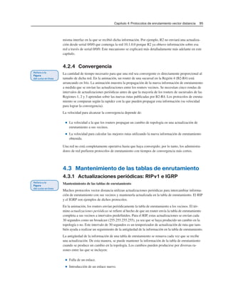 Capítulo 4: Protocolos de enrutamiento vector distancia 95
misma interfaz en la que se recibió dicha información. Por ejemplo, R2 no enviará una actualiza-
ción desde serial 0/0/0 que contenga la red 10.1.0.0 porque R2 ya obtuvo información sobre esa
red a través de serial 0/0/0. Este mecanismo se explicará más detalladamente más adelante en este
capítulo.
4.2.4 Convergencia
La cantidad de tiempo necesario para que una red sea convergente es directamente proporcional al
tamaño de dicha red. En la animación, un router de una sucursal en la Región 4 (B2-R4) está
arrancando en frío. La animación muestra la propagación de la nueva información de enrutamiento
a medida que se envían las actualizaciones entre los routers vecinos. Se necesitan cinco rondas de
intervalos de actualizaciones periódicas antes de que la mayoría de los routers de sucursales de las
Regiones 1, 2 y 3 aprendan sobre las nuevas rutas publicadas por B2-R4. Los protocolos de enruta-
miento se comparan según la rapidez con la que pueden propagar esta información (su velocidad
para lograr la convergencia).
La velocidad para alcanzar la convergencia depende de:
■ La velocidad a la que los routers propagan un cambio de topología en una actualización de
enrutamiento a sus vecinos.
■ La velocidad para calcular las mejores rutas utilizando la nueva información de enrutamiento
obtenida.
Una red no está completamente operativa hasta que haya convergido; por lo tanto, los administra-
dores de red prefieren protocolos de enrutamiento con tiempos de convergencia más cortos.
4.3 Mantenimiento de las tablas de enrutamiento
4.3.1 Actualizaciones periódicas: RIPv1 e IGRP
Mantenimiento de las tablas de enrutamiento
Muchos protocolos vector distancia utilizan actualizaciones periódicas para intercambiar informa-
ción de enrutamiento con sus vecinos y mantenerla actualizada en la tabla de enrutamiento. El RIP
y el IGRP son ejemplos de dichos protocolos.
En la animación, los routers envían periódicamente la tabla de enrutamiento a los vecinos. El tér-
mino actualizaciones periódicas se refiere al hecho de que un router envía la tabla de enrutamiento
completa a sus vecinos a intervalos predefinidos. Para el RIP, estas actualizaciones se envían cada
30 segundos como un broadcast (255.255.255.255), ya sea que se haya producido un cambio en la
topología o no. Este intervalo de 30 segundos es un temporizador de actualización de ruta que tam-
bién ayuda a realizar un seguimiento de la antigüedad de la información en la tabla de enrutamiento.
La antigüedad de la información de una tabla de enrutamiento se renueva cada vez que se recibe
una actualización. De esta manera, se puede mantener la información de la tabla de enrutamiento
cuando se produce un cambio en la topología. Los cambios pueden producirse por diversas ra-
zones entre las que se incluyen:
■ Falla de un enlace.
■ Introducción de un enlace nuevo.
 