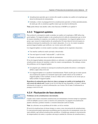 Capítulo 4: Protocolos de enrutamiento vector distancia 97
■ Actualizaciones parciales que se envían sólo cuando se produce un cambio en la topología que
afecta la información de enrutamiento.
■ Limitadas, es decir, la propagación de las actualizaciones parciales se limita automáticamente,
de modo que sólo se actualizan aquellos routers que necesitan la información.
Nota: podrá obtener más detalles sobre cómo funciona el EIGRP en el capítulo 9.
4.3.3 Triggered updates
Para acelerar la convergencia cuando se produce un cambio en la topología, el RIP utiliza trig-
gered updates. Un triggered update es una actualización de la tabla de enrutamiento que se envía
de manera inmediata en respuesta a un cambio en el enrutamiento. Los triggered updates no es-
peran a que venzan los temporizadores de actualización. El router detector envía de manera in-
mediata un mensaje de actualización a los routers adyacentes. A su vez, los routers receptores
generan triggered updates que notifican a sus vecinos acerca del cambio.
Los triggered updates se envían cuando se produce cualquiera de las siguientes situaciones:
■ Una interfaz cambia de estado (activada o desactivada).
■ Una ruta ingresó al estado “inalcanzable”, o salió de éste.
■ Cuando se instala una ruta en la tabla de enrutamiento.
El uso de triggered updates únicamente debería ser suficiente si se pudiera garantizar que la ola de
actualizaciones alcanza de inmediato a todos los routers correspondientes. Sin embargo, existen
dos problemas con los triggered updates:
■ Los paquetes que contienen un mensaje de actualización pueden descartarse o corromperse
debido a algún enlace de la red.
■ Los triggered updates no se producen instantáneamente. Puede suceder que un router ejecute
una actualización regular en el momento equivocado cuando todavía no ha recibido el
triggered update. Como resultado, la ruta no válida vuelve a insertarse en un vecino que ya
había recibido el triggered update.
Reproduzca la animación para observar cómo se propaga un cambio en la topología de la
red a través de toda la red. Cuando la red 10.4.0.0 deja de estar disponible y el router 3 obtiene
información al respecto, se envía la información a sus vecinos. Por lo tanto, la información se
propaga a través de la red.
4.3.4 Fluctuación de fase aleatoria
Problemas con las actualizaciones sincronizadas
Cuando varios routers transmiten actualizaciones de enrutamiento al mismo tiempo en segmentos
LAN de múltiples accesos (como se muestra en la animación), los paquetes de actualización
pueden colisionar y producir retardos o consumir demasiado ancho de banda.
Nota: las colisiones son un problema de los hubs, no de los switches.
El envío de actualizaciones al mismo tiempo se conoce como sincronización de actualizaciones.
La sincronización puede representar un problema para los protocolos de enrutamiento vector dis-
tancia debido a que utilizan actualizaciones periódicas. A medida que aumenta la sincronización
de temporizadores de routers, se produce una mayor cantidad de colisiones de actualizaciones y
 