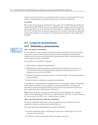 98 Guía Portátil Cisco. CCNA Exploration: Conceptos y protocolos de enrutamiento, Versión 4.0
retardos en la red. Al comienzo, las actualizaciones de los routers no se sincronizarán. Pero con el
tiempo, los temporizadores a lo largo de toda una red se sincronizarán globalmente.
La solución
Para evitar la sincronización de actualizaciones entre routers, el Cisco IOS utiliza una variable alea-
toria denominada RIP_JITTER, que resta una cantidad de tiempo variable al intervalo de actualiza-
ción de cada router de la red. Esta fluctuación de fase aleatoria, o cantidad de tiempo variable, varía
del 0 al 15% del intervalo de actualización especificado. De este modo, el intervalo de actualización
varía de manera aleatoria en un rango de 25 a 30 segundos para el intervalo de 30 segundos prede-
terminado.
4.4 Loops de enrutamiento
4.4.1 Definición y consecuencias
¿Qué es un loop de enrutamiento?
Es una condición en la que un paquete se transmite continuamente dentro de una serie de routers
sin que nunca alcance la red de destino deseada. Un loop de enrutamiento se puede producir
cuando dos o más routers tienen información de enrutamiento que indica erróneamente que existe
una ruta válida a un destino inalcanzable.
El loop puede ser el resultado de lo siguiente:
■ Rutas estáticas configuradas incorrectamente.
■ Redistribución de rutas configuradas incorrectamente (la redistribución es un proceso de
envío de la información de enrutamiento desde un protocolo de enrutamiento a otro y se
analizará en los cursos de nivel CCNP).
■ Tablas de enrutamiento incongruentes que no se actualizan debido a una convergencia lenta en
una red cambiante.
■ Rutas de descarte configuradas o instaladas incorrectamente.
Los protocolos de enrutamiento vector distancia tienen un funcionamiento simple. Su simplicidad
origina algunas desventajas, como por ejemplo, los loops de enrutamiento. Los loops de en-
rutamiento no generan demasiados problemas con los protocolos de enrutamiento de link-state,
pero se pueden presentar en determinadas circunstancias.
Nota: el protocolo IP tiene su propio mecanismo para evitar la posibilidad de que un paquete
atraviese la red indefinidamente. El IP tiene un campo Tiempo de vida (TTL) y su valor disminuye
en 1 en cada router. Si el TTL es cero, el router descarta el paquete.
¿Qué consecuencias tienen los loops de enrutamiento?
Un loop de enrutamiento puede tener un efecto devastador en una red y producir un menor
rendimiento o incluso un tiempo de inactividad de dicha red.
Un loop de enrutamiento puede producir las siguientes condiciones:
■ El ancho de banda del enlace se utilizará para el tráfico que se transmita de un sitio a otro
entre los routers de un loop.
■ La CPU de un router estará exigida debido a los paquetes con loops.
 