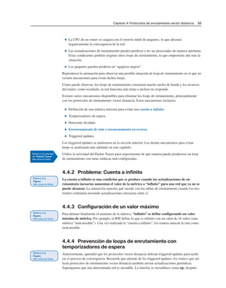Capítulo 4: Protocolos de enrutamiento vector distancia 99
■ La CPU de un router se cargará con el reenvío inútil de paquetes, lo que afectará
negativamente la convergencia de la red.
■ Las actualizaciones de enrutamiento pueden perderse o no ser procesadas de manera oportuna.
Estas condiciones podrían originar otros loops de enrutamiento, lo que empeoraría aún más la
situación.
■ Los paquetes pueden perderse en “agujeros negros”.
Reproduzca la animación para observar una posible situación de loop de enrutamiento en el que no
existen mecanismos para evitar dichos loops.
Como puede observar, los loops de enrutamiento consumen mucho ancho de banda y los recursos
del router; como resultado, la red funciona más lenta o incluso no responde.
Existen varios mecanismos disponibles para eliminar los loops de enrutamiento, principalmente
con los protocolos de enrutamiento vector distancia. Estos mecanismos incluyen:
■ Definición de una métrica máxima para evitar una cuenta a infinito.
■ Temporizadores de espera.
■ Horizonte dividido.
■ Envenenamiento de ruta o envenenamiento en reversa.
■ Triggered updates.
Los triggered updates se analizaron en la sección anterior. Los demás mecanismos para evitar
loops se analizarán más adelante en este capítulo.
Utilice la actividad del Packet Tracer para experimentar de qué manera puede producirse un loop
de enrutamiento con rutas estáticas mal configuradas.
4.4.2 Problema: Cuenta a infinito
La cuenta a infinito es una condición que se produce cuando las actualizaciones de en-
rutamiento inexactas aumentan el valor de la métrica a “infinito” para una red que ya no se
puede alcanzar. La animación muestra qué sucede con las tablas de enrutamiento cuando los tres
routers continúan enviando actualizaciones inexactas entre sí.
4.4.3 Configuración de un valor máximo
Para detener finalmente el aumento de la métrica, “infinito” se define configurando un valor
máximo de métrica. Por ejemplo, el RIP define lo que es infinito con un valor de 16 saltos (una
métrica “inalcanzable”). Una vez realizada la “cuenta a infinito”, los routers marcan la ruta como
inalcanzable.
4.4.4 Prevención de loops de enrutamiento con
temporizadores de espera
Anteriormente, aprendió que los protocolos vector distancia utilizan triggered updates para acele-
rar el proceso de convergencia. Recuerde que además de los triggered updates, los routers que uti-
lizan protocolos de enrutamiento vector distancia también envían actualizaciones periódicas.
Supongamos que una determinada red es inestable. La interfaz se reestablece como up, después
 