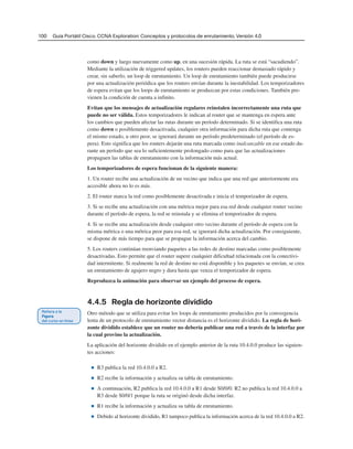 100 Guía Portátil Cisco. CCNA Exploration: Conceptos y protocolos de enrutamiento, Versión 4.0
como down y luego nuevamente como up, en una sucesión rápida. La ruta se está “sacudiendo”.
Mediante la utilización de triggered updates, los routers pueden reaccionar demasiado rápido y
crear, sin saberlo, un loop de enrutamiento. Un loop de enrutamiento también puede producirse
por una actualización periódica que los routers envían durante la inestabilidad. Los temporizadores
de espera evitan que los loops de enrutamiento se produzcan por estas condiciones. También pre-
vienen la condición de cuenta a infinito.
Evitan que los mensajes de actualización regulares reinstalen incorrectamente una ruta que
puede no ser válida. Estos temporizadores le indican al router que se mantenga en espera ante
los cambios que pueden afectar las rutas durante un período determinado. Si se identifica una ruta
como down o posiblemente desactivada, cualquier otra información para dicha ruta que contenga
el mismo estado, u otro peor, se ignorará durante un período predeterminado (el período de es-
pera). Esto significa que los routers dejarán una ruta marcada como inalcanzable en ese estado du-
rante un período que sea lo suficientemente prolongado como para que las actualizaciones
propaguen las tablas de enrutamiento con la información más actual.
Los temporizadores de espera funcionan de la siguiente manera:
1. Un router recibe una actualización de un vecino que indica que una red que anteriormente era
accesible ahora no lo es más.
2. El router marca la red como posiblemente desactivada e inicia el temporizador de espera.
3. Si se recibe una actualización con una métrica mejor para esa red desde cualquier router vecino
durante el período de espera, la red se reinstala y se elimina el temporizador de espera.
4. Si se recibe una actualización desde cualquier otro vecino durante el período de espera con la
misma métrica o una métrica peor para esa red, se ignorará dicha actualización. Por consiguiente,
se dispone de más tiempo para que se propague la información acerca del cambio.
5. Los routers continúan reenviando paquetes a las redes de destino marcadas como posiblemente
desactivadas. Esto permite que el router supere cualquier dificultad relacionada con la conectivi-
dad intermitente. Si realmente la red de destino no está disponible y los paquetes se envían, se crea
un enrutamiento de agujero negro y dura hasta que venza el temporizador de espera.
Reproduzca la animación para observar un ejemplo del proceso de espera.
4.4.5 Regla de horizonte dividido
Otro método que se utiliza para evitar los loops de enrutamiento producidos por la convergencia
lenta de un protocolo de enrutamiento vector distancia es el horizonte dividido. La regla de hori-
zonte dividido establece que un router no debería publicar una red a través de la interfaz por
la cual provino la actualización.
La aplicación del horizonte dividido en el ejemplo anterior de la ruta 10.4.0.0 produce las siguien-
tes acciones:
■ R3 publica la red 10.4.0.0 a R2.
■ R2 recibe la información y actualiza su tabla de enrutamiento.
■ A continuación, R2 publica la red 10.4.0.0 a R1 desde S0/0/0. R2 no publica la red 10.4.0.0 a
R3 desde S0/0/1 porque la ruta se originó desde dicha interfaz.
■ R1 recibe la información y actualiza su tabla de enrutamiento.
■ Debido al horizonte dividido, R1 tampoco publica la información acerca de la red 10.4.0.0 a R2.
 