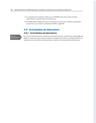 104 Guía Portátil Cisco. CCNA Exploration: Conceptos y protocolos de enrutamiento, Versión 4.0
■ Las actualizaciones limitadas significan que el EIGRP utiliza menos ancho de banda,
especialmente en grandes redes con muchas rutas.
■ El EIGRP admite múltiples protocolos de capa de red a través de los Módulos dependientes
de protocolos, que incluyen la admisión de IP, IPX y AppleTalk.
4.6 Actividades de laboratorio
4.6.1 Actividades de laboratorio
En esta actividad de laboratorio, recreará una red basada sólo en los resultados del comando show ip
route. A continuación, para verificar su respuesta, configurará los routers y controlará la tabla de en-
rutamiento real con la tabla de enrutamiento que se muestra en la documentación del laboratorio.
 