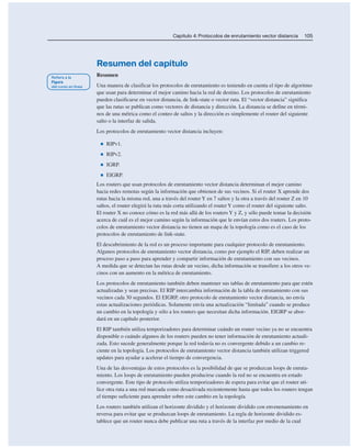 Capítulo 4: Protocolos de enrutamiento vector distancia 105
Resumen del capítulo
Resumen
Una manera de clasificar los protocolos de enrutamiento es teniendo en cuenta el tipo de algoritmo
que usan para determinar el mejor camino hacia la red de destino. Los protocolos de enrutamiento
pueden clasificarse en vector distancia, de link-state o vector ruta. El “vector distancia” significa
que las rutas se publican como vectores de distancia y dirección. La distancia se define en térmi-
nos de una métrica como el conteo de saltos y la dirección es simplemente el router del siguiente
salto o la interfaz de salida.
Los protocolos de enrutamiento vector distancia incluyen:
■ RIPv1.
■ RIPv2.
■ IGRP.
■ EIGRP.
Los routers que usan protocolos de enrutamiento vector distancia determinan el mejor camino
hacia redes remotas según la información que obtienen de sus vecinos. Si el router X aprende dos
rutas hacia la misma red, una a través del router Y en 7 saltos y la otra a través del router Z en 10
saltos, el router elegirá la ruta más corta utilizando el router Y como el router del siguiente salto.
El router X no conoce cómo es la red más allá de los routers Y y Z, y sólo puede tomar la decisión
acerca de cuál es el mejor camino según la información que le envían estos dos routers. Los proto-
colos de enrutamiento vector distancia no tienen un mapa de la topología como es el caso de los
protocolos de enrutamiento de link-state.
El descubrimiento de la red es un proceso importante para cualquier protocolo de enrutamiento.
Algunos protocolos de enrutamiento vector distancia, como por ejemplo el RIP, deben realizar un
proceso paso a paso para aprender y compartir información de enrutamiento con sus vecinos.
A medida que se detectan las rutas desde un vecino, dicha información se transfiere a los otros ve-
cinos con un aumento en la métrica de enrutamiento.
Los protocolos de enrutamiento también deben mantener sus tablas de enrutamiento para que estén
actualizadas y sean precisas. El RIP intercambia información de la tabla de enrutamiento con sus
vecinos cada 30 segundos. El EIGRP, otro protocolo de enrutamiento vector distancia, no envía
estas actualizaciones periódicas. Solamente envía una actualización “limitada” cuando se produce
un cambio en la topología y sólo a los routers que necesitan dicha información. EIGRP se abor-
dará en un capítulo posterior.
El RIP también utiliza temporizadores para determinar cuándo un router vecino ya no se encuentra
disponible o cuándo algunos de los routers pueden no tener información de enrutamiento actuali-
zada. Esto sucede generalmente porque la red todavía no es convergente debido a un cambio re-
ciente en la topología. Los protocolos de enrutamiento vector distancia también utilizan triggered
updates para ayudar a acelerar el tiempo de convergencia.
Una de las desventajas de estos protocolos es la posibilidad de que se produzcan loops de enruta-
miento. Los loops de enrutamiento pueden producirse cuando la red no se encuentra en estado
convergente. Este tipo de protocolo utiliza temporizadores de espera para evitar que el router uti-
lice otra ruta a una red marcada como desactivada recientemente hasta que todos los routers tengan
el tiempo suficiente para aprender sobre este cambio en la topología.
Los routers también utilizan el horizonte dividido y el horizonte dividido con envenenamiento en
reversa para evitar que se produzcan loops de enrutamiento. La regla de horizonte dividido es-
tablece que un router nunca debe publicar una ruta a través de la interfaz por medio de la cual
 