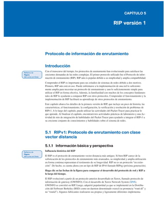 CAPÍTULO 5
RIP versión 1
Protocolo de información de enrutamiento
Introducción
Con el transcurso del tiempo, los protocolos de enrutamiento han evolucionado para satisfacer las
crecientes demandas de las redes complejas. El primer protocolo utilizado fue el Protocolo de infor-
mación de enrutamiento (RIP). RIP aún es popular debido a su simplicidad y amplia compatibilidad.
Comprender el RIP es importante para sus estudios de sistemas de redes debido a dos motivos.
Primero, RIP aún está en uso. Puede enfrentarse a la implementación de una red lo suficiente-
mente amplia para necesitar un protocolo de enrutamiento y aun lo suficientemente simple para
utilizar el RIP en forma efectiva. Además, la familiaridad con muchos de los conceptos fundamen-
tales de RIP lo ayudarán a comparar RIP con otros protocolos. Comprender el funcionamiento y la
implementación de RIP facilitará su aprendizaje de otros protocolos de enrutamiento.
Este capítulo abarca los detalles de la primera versión de RIP, que incluye un poco de historia, las
características, el funcionamiento, la configuración, la verificación y resolución de problemas de
RIPv1. A lo largo del capítulo, puede utilizar las actividades del Packet Tracer para practicar lo
que aprende. Al finalizar el capítulo, encontrará tres actividades prácticas de laboratorio y una Ac-
tividad de reto de integración de habilidades del Packet Tracer para ayudarlo a integrar el RIPv1 a
su creciente conjunto de conocimientos y habilidades sobre el sistema de redes.
5.1 RIPv1: Protocolo de enrutamiento con clase
vector distancia
5.1.1 Información básica y perspectiva
Influencia histórica del RIP
El RIP es el protocolo de enrutamiento vector distancia más antiguo. Si bien RIP carece de la
sofisticación de los protocolos de enrutamiento más avanzados, su simplicidad y amplia utilización
en forma continua representan el testimonio de su longevidad. RIP no es un protocolo “en extin-
ción”. De hecho, se cuenta ahora con un tipo de RIP de IPv6 llamado RIPng (próxima generación).
Haga clic en las fechas de la figura para comparar el desarrollo del protocolo de red y RIP a
lo largo del tiempo.
El RIP evolucionó a partir de un protocolo anterior desarrollado en Xerox, llamado protocolo de
información de gateway (GWINFO). Con el desarrollo de Xerox Network System (XNS),
GWINFO se convirtió en RIP. Luego, adquirió popularidad ya que se implementó en la Distribu-
ción del Software Berkeley (BSD) como un daemon denominado routed (se pronuncia “routi-dí” y
no “routid”). Algunos fabricantes realizaron sus propias y ligeramente diferentes implementa-
 