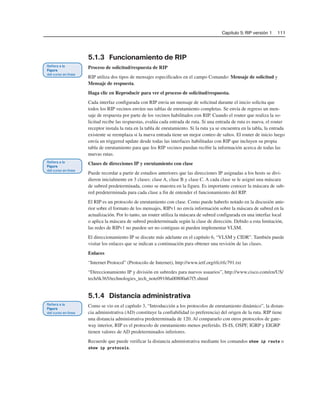 Capítulo 5: RIP versión 1 111
5.1.3 Funcionamiento de RIP
Proceso de solicitud/respuesta de RIP
RIP utiliza dos tipos de mensajes especificados en el campo Comando: Mensaje de solicitud y
Mensaje de respuesta.
Haga clic en Reproducir para ver el proceso de solicitud/respuesta.
Cada interfaz configurada con RIP envía un mensaje de solicitud durante el inicio solicita que
todos los RIP vecinos envíen sus tablas de enrutamiento completas. Se envía de regreso un men-
saje de respuesta por parte de los vecinos habilitados con RIP. Cuando el router que realiza la so-
licitud recibe las respuestas, evalúa cada entrada de ruta. Si una entrada de ruta es nueva, el router
receptor instala la ruta en la tabla de enrutamiento. Si la ruta ya se encuentra en la tabla, la entrada
existente se reemplaza si la nueva entrada tiene un mejor conteo de saltos. El router de inicio luego
envía un triggered update desde todas las interfaces habilitadas con RIP que incluyen su propia
tabla de enrutamiento para que los RIP vecinos puedan recibir la información acerca de todas las
nuevas rutas.
Clases de direcciones IP y enrutamiento con clase
Puede recordar a partir de estudios anteriores que las direcciones IP asignadas a los hosts se divi-
dieron inicialmente en 3 clases: clase A, clase B y clase C. A cada clase se le asignó una máscara
de subred predeterminada, como se muestra en la figura. Es importante conocer la máscara de sub-
red predeterminada para cada clase a fin de entender el funcionamiento del RIP.
El RIP es un protocolo de enrutamiento con clase. Como puede haberlo notado en la discusión ante-
rior sobre el formato de los mensajes, RIPv1 no envía información sobre la máscara de subred en la
actualización. Por lo tanto, un router utiliza la máscara de subred configurada en una interfaz local
o aplica la máscara de subred predeterminada según la clase de dirección. Debido a esta limitación,
las redes de RIPv1 no pueden ser no contiguas ni pueden implementar VLSM.
El direccionamiento IP se discute más adelante en el capítulo 6, “VLSM y CIDR”. También puede
visitar los enlaces que se indican a continuación para obtener una revisión de las clases.
Enlaces
“Internet Protocol” (Protocolo de Internet), http://www.ietf.org/rfc/rfc791.txt
“Direccionamiento IP y división en subredes para nuevos usuarios”, http://www.cisco.com/en/US/
tech/tk365/technologies_tech_note09186a00800a67f5.shtml
5.1.4 Distancia administrativa
Como se vio en el capítulo 3, “Introducción a los protocolos de enrutamiento dinámico”, la distan-
cia administrativa (AD) constituye la confiabilidad (o preferencia) del origen de la ruta. RIP tiene
una distancia administrativa predeterminada de 120. Al compararlo con otros protocolos de gate-
way interior, RIP es el protocolo de enrutamiento menos preferido. IS-IS, OSPF, IGRP y EIGRP
tienen valores de AD predeterminados inferiores.
Recuerde que puede verificar la distancia administrativa mediante los comandos show ip route o
show ip protocols.
 