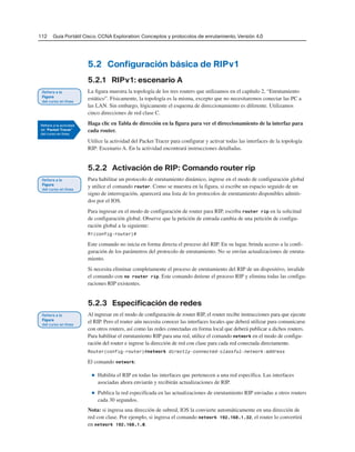 112 Guía Portátil Cisco. CCNA Exploration: Conceptos y protocolos de enrutamiento, Versión 4.0
5.2 Configuración básica de RIPv1
5.2.1 RIPv1: escenario A
La figura muestra la topología de los tres routers que utilizamos en el capítulo 2, “Enrutamiento
estático”. Físicamente, la topología es la misma, excepto que no necesitaremos conectar las PC a
las LAN. Sin embargo, lógicamente el esquema de direccionamiento es diferente. Utilizamos
cinco direcciones de red clase C.
Haga clic en Tabla de dirección en la figura para ver el direccionamiento de la interfaz para
cada router.
Utilice la actividad del Packet Tracer para configurar y activar todas las interfaces de la topología
RIP: Escenario A. En la actividad encontrará instrucciones detalladas.
5.2.2 Activación de RIP: Comando router rip
Para habilitar un protocolo de enrutamiento dinámico, ingrese en el modo de configuración global
y utilice el comando router. Como se muestra en la figura, si escribe un espacio seguido de un
signo de interrogación, aparecerá una lista de los protocolos de enrutamiento disponibles admiti-
dos por el IOS.
Para ingresar en el modo de configuración de router para RIP, escriba router rip en la solicitud
de configuración global. Observe que la petición de entrada cambia de una petición de configu-
ración global a la siguiente:
R1(config-router)#
Este comando no inicia en forma directa el proceso del RIP. En su lugar, brinda acceso a la confi-
guración de los parámetros del protocolo de enrutamiento. No se envían actualizaciones de enruta-
miento.
Si necesita eliminar completamente el proceso de enrutamiento del RIP de un dispositivo, invalide
el comando con no router rip. Este comando detiene el proceso RIP y elimina todas las configu-
raciones RIP existentes.
5.2.3 Especificación de redes
Al ingresar en el modo de configuración de router RIP, el router recibe instrucciones para que ejecute
el RIP. Pero el router aún necesita conocer las interfaces locales que deberá utilizar para comunicarse
con otros routers, así como las redes conectadas en forma local que deberá publicar a dichos routers.
Para habilitar el enrutamiento RIP para una red, utilice el comando network en el modo de configu-
ración del router e ingrese la dirección de red con clase para cada red conectada directamente.
Router(config-router)#network directly-connected-classful-network-address
El comando network:
■ Habilita el RIP en todas las interfaces que pertenecen a una red específica. Las interfaces
asociadas ahora enviarán y recibirán actualizaciones de RIP.
■ Publica la red especificada en las actualizaciones de enrutamiento RIP enviadas a otros routers
cada 30 segundos.
Nota: si ingresa una dirección de subred, IOS la convierte automáticamente en una dirección de
red con clase. Por ejemplo, si ingresa el comando network 192.168.1.32, el router lo convertirá
en network 192.168.1.0.
 