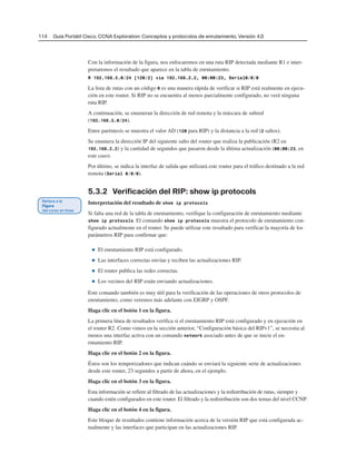 114 Guía Portátil Cisco. CCNA Exploration: Conceptos y protocolos de enrutamiento, Versión 4.0
Con la información de la figura, nos enfocaremos en una ruta RIP detectada mediante R1 e inter-
pretaremos el resultado que aparece en la tabla de enrutamiento.
R 192.168.5.0/24 [120/2] via 192.168.2.2, 00:00:23, Serial0/0/0
La lista de rutas con un código R es una manera rápida de verificar si RIP está realmente en ejecu-
ción en este router. Si RIP no se encuentra al menos parcialmente configurado, no verá ninguna
ruta RIP.
A continuación, se enumeran la dirección de red remota y la máscara de subred
(192.168.5.0/24).
Entre paréntesis se muestra el valor AD (120 para RIP) y la distancia a la red (2 saltos).
Se enumera la dirección IP del siguiente salto del router que realiza la publicación (R2 en
192.168.2.2) y la cantidad de segundos que pasaron desde la última actualización (00:00:23, en
este caso).
Por último, se indica la interfaz de salida que utilizará este router para el tráfico destinado a la red
remota (Serial 0/0/0).
5.3.2 Verificación del RIP: show ip protocols
Interpretación del resultado de show ip protocols
Si falta una red de la tabla de enrutamiento, verifique la configuración de enrutamiento mediante
show ip protocols. El comando show ip protocols muestra el protocolo de enrutamiento con-
figurado actualmente en el router. Se puede utilizar este resultado para verificar la mayoría de los
parámetros RIP para confirmar que:
■ El enrutamiento RIP está configurado.
■ Las interfaces correctas envían y reciben las actualizaciones RIP.
■ El router publica las redes correctas.
■ Los vecinos del RIP están enviando actualizaciones.
Este comando también es muy útil para la verificación de las operaciones de otros protocolos de
enrutamiento, como veremos más adelante con EIGRP y OSPF.
Haga clic en el botón 1 en la figura.
La primera línea de resultados verifica si el enrutamiento RIP está configurado y en ejecución en
el router R2. Como vimos en la sección anterior, “Configuración básica del RIPv1”, se necesita al
menos una interfaz activa con un comando network asociado antes de que se inicie el en-
rutamiento RIP.
Haga clic en el botón 2 en la figura.
Éstos son los temporizadores que indican cuándo se enviará la siguiente serie de actualizaciones
desde este router, 23 segundos a partir de ahora, en el ejemplo.
Haga clic en el botón 3 en la figura.
Esta información se refiere al filtrado de las actualizaciones y la redistribución de rutas, siempre y
cuando estén configurados en este router. El filtrado y la redistribución son dos temas del nivel CCNP.
Haga clic en el botón 4 en la figura.
Este bloque de resultados contiene información acerca de la versión RIP que está configurada ac-
tualmente y las interfaces que participan en las actualizaciones RIP.
 
