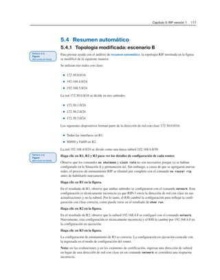 Capítulo 5: RIP versión 1 117
5.4 Resumen automático
5.4.1 Topología modificada: escenario B
Para prestar ayuda con el análisis de resumen automático, la topología RIP mostrada en la figura
se modificó de la siguiente manera:
Se utilizan tres redes con clase:
■ 172.30.0.0/16
■ 192.168.4.0/24
■ 192.168.5.0/24
La red 172.30.0.0/16 se divide en tres subredes:
■ 172.30.1.0/24
■ 172.30.2.0/24
■ 172.30.3.0/24
Los siguientes dispositivos forman parte de la dirección de red con clase 172.30.0.0/16:
■ Todas las interfaces en R1.
■ S0/0/0 y Fa0/0 en R2.
La red 192.168.4.0/24 se divide como una única subred 192.168.4.8/30
Haga clic en R1, R2 y R3 para ver los detalles de configuración de cada router.
Observe que los comandos no shutdown y clock rate no son necesarios porque ya se habían
configurado en la Situación A y permanecen así. Sin embargo, a causa de que se agregaron nuevas
redes, el proceso de enrutamiento RIP se eliminó por completo con el comando no router rip
antes de habilitarlo nuevamente.
Haga clic en R1 en la figura.
En el resultado de R1, observe que ambas subredes se configuraron con el comando network. Esta
configuración es técnicamente incorrecta ya que RIPv1 envía la dirección de red con clase en sus
actualizaciones y no la subred. Por lo tanto, el IOS cambió la configuración para reflejar la confi-
guración con clase correcta, como puede verse en el resultado de show run.
Haga clic en R2 en la figura.
En el resultado de R2, observe que la subred 192.168.4.8 se configuró con el comando network.
Nuevamente, esta configuración es técnicamente incorrecta y el IOS la cambió por 192.168.4.0 en
la configuración en ejecución.
Haga clic en R3 en la figura.
La configuración de enrutamiento de R3 es correcta. La configuración en ejecución coincide con
la ingresada en el modo de configuración del router.
Nota: en las evaluaciones y en los exámenes de certificación, ingresar una dirección de subred
en lugar de una dirección de red con clase en un comando network se considera una respuesta
incorrecta.
 