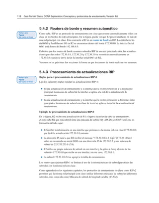118 Guía Portátil Cisco. CCNA Exploration: Conceptos y protocolos de enrutamiento, Versión 4.0
5.4.2 Routers de borde y resumen automático
Como sabe, RIP es un protocolo de enrutamiento con clase que resume automáticamente redes con
clase en los bordes de redes principales. En la figura, puede ver que R2 posee interfaces en más de
una red principal con clase. Esto convierte a R2 en un router de borde en RIP. Las interfaces Se-
rial 0/0/0 y FastEthernet 0/0 en R2 se encuentran dentro del borde 172.30.0.0. La interfaz Serial
0/0/1 está dentro del borde 192.168.4.0.
Debido a que los routers de borde resumen subredes RIP de una red principal a otra, las actualiza-
ciones para las redes 172.30.1.0, 172.30.2.0 y 172.30.3.0 se resumirán automáticamente en
172.30.0.0 cuando se envíe desde la interfaz serial 0/0/1 de R2.
Veremos en las próximas dos secciones la forma en que los routers de borde realizan este resumen.
5.4.3 Procesamiento de actualizaciones RIP
Reglas para el procesamiento de actualizaciones RIPv1
Las dos siguientes reglas regulan las actualizaciones RIPv1:
■ Si una actualización de enrutamiento y la interfaz que la recibe pertenecen a la misma red
principal, la máscara de subred de la interfaz se aplica a la red de la actualización de
enrutamiento.
■ Si una actualización de enrutamiento y la interfaz que la recibe pertenecen a diferentes redes
principales, la máscara de subred con clase de la red se aplica a la red de la actualización de
enrutamiento.
Ejemplo de procesamiento de actualizaciones RIPv1
En la figura, R2 recibe una actualización de R1 e ingresa la red en la tabla de enrutamiento.
¿Cómo sabe R2 que esta subred tiene una máscara de subred /24 (255.255.255.0)? Tiene esta in-
formación debido a que:
■ R2 recibió la información en una interfaz que pertenece a la misma red con clase (172.30.0.0)
que la de la actualización 172.30.1.0 entrante.
■ La dirección IP para la que R2 recibió el mensaje “172.30.1.0 in 1 hops” (172.30.1.0 en 1
salto) se encontraba en serial 0/0/0 con una dirección IP de 172.30.2.2 y una máscara de
subred de 255.255.255.0 (/24).
■ R2 utiliza su propia máscara de subred en esta interfaz y la aplica a ésta y al resto de las
subredes 172.30.0.0 que recibe en esa interfaz; en este caso, 172.30.1.0.
■ La subred 172.30.1.0 /24 se agregó a la tabla de enrutamiento.
Los routers que ejecutan RIPv1 se limitan al uso de la misma máscara de subred para todas las
subredes con la misma red con clase.
Como aprenderá en los siguientes capítulos, los protocolos de enrutamiento sin clase como RIPv2
permiten que la misma red principal (con clase) utilice diferentes máscaras de subred en diferentes
subredes, más conocida como Máscara de subred de longitud variable (VLSM).
 