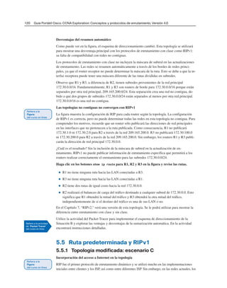 120 Guía Portátil Cisco. CCNA Exploration: Conceptos y protocolos de enrutamiento, Versión 4.0
Desventajas del resumen automático
Como puede ver en la figura, el esquema de direccionamiento cambió. Esta topología se utilizará
para mostrar una desventaja principal con los protocolos de enrutamiento con clase como RIPv1:
su falta de compatibilidad con redes no contiguas.
Los protocolos de enrutamiento con clase no incluyen la máscara de subred en las actualizaciones
de enrutamiento. Las redes se resumen automáticamente a través de los bordes de redes princi-
pales, ya que el router receptor no puede determinar la máscara de la ruta. Esto se debe a que la in-
terfaz receptora puede tener una máscara diferente de las rutas divididas en subredes.
Observe que R1 y R3, a diferencia de R2, tienen subredes provenientes de la red principal
172.30.0.0/16. Fundamentalmente, R1 y R3 son routers de borde para 172.30.0.0/16 porque están
separados por otra red principal, 209.165.200.0/24. Esta separación crea una red no contigua, de-
bido a que dos grupos de subredes 172.30.0.0/24 están separados al menos por otra red principal.
172.30.0.0/16 es una red no contigua.
Las topologías no contiguas no convergen con RIPv1
La figura muestra la configuración de RIP para cada router según la topología. La configuración
de RIPv1 es correcta, pero no puede determinar todas las redes en esta topología no contigua. Para
comprender los motivos, recuerde que un router sólo publicará las direcciones de red principales
en las interfaces que no pertenecen a la ruta publicada. Como consecuencia, R1 no publicará
172.30.1.0 ni 172.30.2.0 para R2 a través de la red 209.165.200.0. R3 no publicará 172.30.100.0
ni 172.30.200.0 para R2 a través de la red 209.165.200.0. Sin embargo, los routers R1 y R3 publi-
carán la dirección de red principal 172.30.0.0.
¿Cuál es el resultado? Sin la inclusión de la máscara de subred en la actualización de en-
rutamiento, RIPv1 no puede publicar información de enrutamiento específica que permitirá a los
routers realizar correctamente el enrutamiento para las subredes 172.30.0.0/24.
Haga clic en los botones show ip route para R1, R2 y R3 en la figura y revise las rutas.
■ R1 no tiene ninguna ruta hacia las LAN conectadas a R3.
■ R3 no tiene ninguna ruta hacia las LAN conectadas a R1.
■ R2 tiene dos rutas de igual costo hacia la red 172.30.0.0.
■ R2 realizará el balanceo de carga del tráfico destinado a cualquier subred de 172.30.0.0. Esto
significa que R1 obtendrá la mitad del tráfico y R3 obtendrá la otra mitad del tráfico,
independientemente de si el destino del tráfico es una de sus LAN o no.
En el Capítulo 7, “RIPv2,” verá una versión de esta topología. Se le podrá utilizar para mostrar la
diferencia entre enrutamiento con clase y sin clase.
Utilice la actividad del Packet Tracer para implementar el esquema de direccionamiento de la
Situación B y explorar las ventajas y desventajas de la sumarización automática. En la actividad
encontrará instrucciones detalladas.
5.5 Ruta predeterminada y RIPv1
5.5.1 Topología modificada: escenario C
Incorporación del acceso a Internet en la topología
RIP fue el primer protocolo de enrutamiento dinámico y se utilizó mucho en las implementaciones
iniciales entre clientes y los ISP, así como entre diferentes ISP. Sin embargo, en las redes actuales, los
 