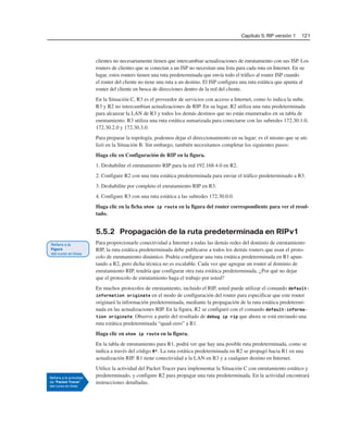 Capítulo 5: RIP versión 1 121
clientes no necesariamente tienen que intercambiar actualizaciones de enrutamiento con sus ISP. Los
routers de clientes que se conectan a un ISP no necesitan una lista para cada ruta en Internet. En su
lugar, estos routers tienen una ruta predeterminada que envía todo el tráfico al router ISP cuando
el router del cliente no tiene una ruta a un destino. El ISP configura una ruta estática que apunta al
router del cliente en busca de direcciones dentro de la red del cliente.
En la Situación C, R3 es el proveedor de servicios con acceso a Internet, como lo indica la nube.
R3 y R2 no intercambian actualizaciones de RIP. En su lugar, R2 utiliza una ruta predeterminada
para alcanzar la LAN de R3 y todos los demás destinos que no están enumerados en su tabla de
enrutamiento. R3 utiliza una ruta estática sumarizada para conectarse con las subredes 172.30.1.0,
172.30.2.0 y 172.30.3.0.
Para preparar la topología, podemos dejar el direccionamiento en su lugar; es el mismo que se uti-
lizó en la Situación B. Sin embargo, también necesitamos completar los siguientes pasos:
Haga clic en Configuración de RIP en la figura.
1. Deshabilite el enrutamiento RIP para la red 192.168.4.0 en R2.
2. Configure R2 con una ruta estática predeterminada para enviar el tráfico predeterminado a R3.
3. Deshabilite por completo el enrutamiento RIP en R3.
4. Configure R3 con una ruta estática a las subredes 172.30.0.0.
Haga clic en la ficha show ip route en la figura del router correspondiente para ver el resul-
tado.
5.5.2 Propagación de la ruta predeterminada en RIPv1
Para proporcionarle conectividad a Internet a todas las demás redes del dominio de enrutamiento
RIP, la ruta estática predeterminada debe publicarse a todos los demás routers que usan el proto-
colo de enrutamiento dinámico. Podría configurar una ruta estática predeterminada en R1 apun-
tando a R2, pero dicha técnica no es escalable. Cada vez que agregue un router al dominio de
enrutamiento RIP, tendría que configurar otra ruta estática predeterminada. ¿Por qué no dejar
que el protocolo de enrutamiento haga el trabajo por usted?
En muchos protocolos de enrutamiento, incluido el RIP, usted puede utilizar el comando default-
information originate en el modo de configuración del router para especificar que este router
originará la información predeterminada, mediante la propagación de la ruta estática predetermi-
nada en las actualizaciones RIP. En la figura, R2 se configuró con el comando default-informa-
tion originate. Observe a partir del resultado de debug ip rip que ahora se está enviando una
ruta estática predeterminada “quad-zero” a R1.
Haga clic en show ip route en la figura.
En la tabla de enrutamiento para R1, podrá ver que hay una posible ruta predeterminada, como se
indica a través del código R*. La ruta estática predeterminada en R2 se propagó hacia R1 en una
actualización RIP. R1 tiene conectividad a la LAN en R3 y a cualquier destino en Internet.
Utilice la actividad del Packet Tracer para implementar la Situación C con enrutamiento estático y
predeterminado, y configure R2 para propagar una ruta predeterminada. En la actividad encontrará
instrucciones detalladas.
 