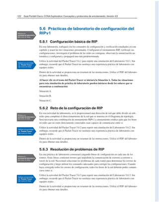 122 Guía Portátil Cisco. CCNA Exploration: Conceptos y protocolos de enrutamiento, Versión 4.0
5.6 Prácticas de laboratorio de configuración del
RIPv1
5.6.1 Configuración básica de RIP
En este laboratorio, trabajará con los comandos de configuración y verificación estudiados en este
capítulo y usará las tres situaciones presentadas. Configurará el enrutamiento RIP, verificará sus
configuraciones, investigará el problema de las redes no contiguas, observará la sumarización au-
tomática y configurará y propagará una ruta predeterminada.
Utilice la actividad del Packet Tracer 5.6.1 para repetir una simulación del Laboratorio 5.6.1. Sin
embargo, recuerde que el Packet Tracer no sustituye una experiencia práctica de laboratorio con
equipos reales.
Dentro de la actividad se proporciona un resumen de las instrucciones. Utilice el PDF del laborato-
rio para obtener más detalles.
Al hacer clic en el icono del Packet Tracer se iniciará la Situación A. Todas las situaciones
para esta simulación de práctica de laboratorio pueden iniciarse desde los enlaces que se
encuentran a continuación:
Situación A.
Situación B.
Situación C.
5.6.2 Reto de la configuración de RIP
En esta actividad de laboratorio, se le proporcionará una dirección de red que debe dividir en sub-
redes para completar el direccionamiento de la red que se muestra en el Diagrama de topología.
Será necesaria una combinación de enrutamiento RIPv1 y enrutamiento estático para que los hosts
en redes que no estén directamente conectados sean capaces de comunicarse entre sí.
Utilice la actividad del Packet Tracer 5.6.2 para repetir una simulación del Laboratorio 5.6.2. Sin
embargo, recuerde que el Packet Tracer no sustituye una experiencia práctica de laboratorio con
equipos reales.
Dentro de la actividad se proporciona un resumen de las instrucciones. Utilice el PDF del laborato-
rio para obtener más detalles.
5.6.3 Resolución de problemas de RIP
En esta práctica de laboratorio comenzará cargando líneas de configuración en cada uno de los
routers. Estas líneas contienen errores que impedirán la comunicación de extremo a extremo a
través de la red. Necesitará solucionar los problemas de cada router para determinar los errores de
configuración y luego utilizar los comandos adecuados para corregir las configuraciones. Cuando
haya corregido todos los errores de configuración, todos los hosts de la red deberán poder comuni-
carse entre sí.
Utilice la actividad del Packet Tracer 5.6.3 para repetir una simulación del Laboratorio 5.6.3. Sin
embargo, recuerde que el Packet Tracer no sustituye una experiencia práctica de laboratorio con
equipos reales.
Dentro de la actividad se proporciona un resumen de las instrucciones. Utilice el PDF del laborato-
rio para obtener más detalles.
 