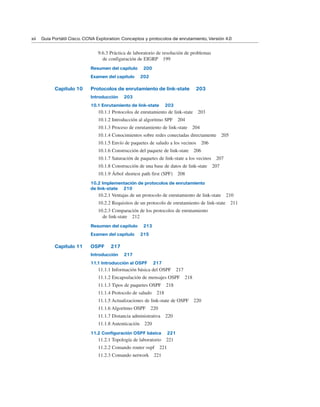 9.6.3 Práctica de laboratorio de resolución de problemas
de configuración de EIGRP 199
Resumen del capítulo 200
Examen del capítulo 202
Capítulo 10 Protocolos de enrutamiento de link-state 203
Introducción 203
10.1 Enrutamiento de link-state 203
10.1.1 Protocolos de enrutamiento de link-state 203
10.1.2 Introducción al algoritmo SPF 204
10.1.3 Proceso de enrutamiento de link-state 204
10.1.4 Conocimientos sobre redes conectadas directamente 205
10.1.5 Envío de paquetes de saludo a los vecinos 206
10.1.6 Construcción del paquete de link-state 206
10.1.7 Saturación de paquetes de link-state a los vecinos 207
10.1.8 Construcción de una base de datos de link-state 207
10.1.9 Árbol shortest path first (SPF) 208
10.2 Implementación de protocolos de enrutamiento
de link-state 210
10.2.1 Ventajas de un protocolo de enrutamiento de link-state 210
10.2.2 Requisitos de un protocolo de enrutamiento de link-state 211
10.2.3 Comparación de los protocolos de enrutamiento
de link-state 212
Resumen del capítulo 213
Examen del capítulo 215
Capítulo 11 OSPF 217
Introducción 217
11.1 Introducción al OSPF 217
11.1.1 Información básica del OSPF 217
11.1.2 Encapsulación de mensajes OSPF 218
11.1.3 Tipos de paquetes OSPF 218
11.1.4 Protocolo de saludo 218
11.1.5 Actualizaciones de link-state de OSPF 220
11.1.6 Algoritmo OSPF 220
11.1.7 Distancia administrativa 220
11.1.8 Autenticación 220
11.2 Configuración OSPF básica 221
11.2.1 Topología de laboratorio 221
11.2.2 Comando router ospf 221
11.2.3 Comando network 221
xii Guía Portátil Cisco. CCNA Exploration: Conceptos y protocolos de enrutamiento, Versión 4.0
 