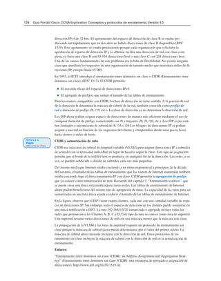 128 Guía Portátil Cisco. CCNA Exploration: Conceptos y protocolos de enrutamiento, Versión 4.0
dirección IPv4 de 32 bits. El agotamiento del espacio de dirección de clase B se estaba pro-
duciendo tan rápidamente que en dos años no habría direcciones de clase B disponibles (RFC
1519). Este agotamiento se estaba produciendo porque cada organización que solicitaba la
aprobación de espacio de dirección IP y lo obtenía, recibía una dirección de red con clase com-
pleta; ya fuera una clase B con 65 534 direcciones host o una clase C con 254 direcciones host.
Una de las causas fundamentales de este problema era la falta de flexibilidad. No existía ninguna
clase que atendiera los requisitos de una organización de tamaño medio que necesitara miles de di-
recciones IP, excepto hasta 65 000.
En 1993, el IETF introdujo el enrutamiento entre dominios sin clase o CIDR (Enrutamiento entre
dominios sin clase) (RFC 1517). El CIDR permitía:
■ El uso más eficaz del espacio de direcciones IPv4.
■ El agregado de prefijos, que redujo el tamaño de las tablas de enrutamiento.
Para los routers compatibles con CIDR, la clase de dirección no tiene sentido. A la porción de red
de la dirección la determina la máscara de subred de la red, también conocida como prefijo de
red o duración de prefijo (/8, /19, etc.). La clase de dirección ya no determina la dirección de red.
Los ISP ahora podían asignar espacio de direcciones de manera más eficiente mediante el uso de
cualquier duración de prefijo, comenzando con /8 y mayores (/8, /9, /10, etc.). Los ISP ya no esta-
ban limitados a una máscara de subred de /8, /16 o /24 Los bloques de direcciones IP se podían
asignar a una red en función de los requisitos del cliente y comprendían desde unos pocos hosts
hasta cientos o miles de hosts.
CIDR y sumarización de ruta
CIDR usa máscaras de subred de longitud variable (VLSM) para asignar direcciones IP a subredes
de acuerdo con la necesidad individual en lugar de hacerlo según la clase. Este tipo de asignación
permite que el borde de la red/del host se produzca en cualquier bit de la dirección. Las redes, a su
vez, se pueden subdividir o dividir en subredes cada vez más pequeñas.
Del mismo modo que Internet estaba creciendo a un ritmo exponencial a principios de la década
del noventa, el tamaño de las tablas de enrutamiento que los routers de Internet mantenían también
estaba creciendo bajo el direccionamiento IP con clase. CIDR permitía la agregación de prefijo,
que ya conoce como sumarización de ruta. Recuerde del capítulo 2, “Enrutamiento estático”, que
se puede crear una única ruta estática para varias redes. Las tablas de enrutamiento de Internet
ahora podían beneficiarse del mismo tipo de agregación de rutas. La capacidad de las rutas para ser
sumarizadas en una ruta única ayuda a reducir el tamaño de las tablas de enrutamiento de Internet.
En la figura, observe que el ISP1 tiene cuatro clientes, cada uno con una cantidad variable de espa-
cio de direcciones IP. Sin embargo, todo el espacio de dirección de los clientes puede resumirse en
una única notificación a ISP2. La ruta 192.168.0.0/20 sumarizada o agregada incluye todas las
redes que pertenecen a los Clientes A, B, C y D. Este tipo de ruta se conoce como ruta de superred.
Una superred resume varias direcciones de red con una máscara menor que la máscara con clase.
La propagación de la VLSM y las rutas de superred requiere un protocolo de enrutamiento sin
clase porque la máscara de subred ya no puede determinarse por el valor del primer octeto. La
máscara de subred ahora necesita incluirse con la dirección de red. Estos protocolos de en-
rutamiento sin clase incluyen la máscara de subred con la dirección de red en la actualización de
enrutamiento.
Enlaces:
“Enrutamiento entre dominios sin clase (CIDR): an Address Assignment and Aggregation Strat-
egy” (Enrutamiento entre dominios sin clase [CIDR]: una estrategia de agregado y asignación de
direcciones): http://www.ietf.org/rfc/rfc1519.txt
 
