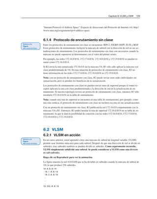 Capítulo 6: VLSM y CIDR 129
“Internet Protocol v4 Address Space” (Espacio de direcciones del Protocolo de Internet v4): http:/
/www.iana.org/assignments/ipv4-address-space
6.1.4 Protocolo de enrutamiento sin clase
Entre los protocolos de enrutamiento sin clase se encuentran: RIPv2, EIGRP, OSPF, IS-IS y BGP.
Estos protocolos de enrutamiento incluyen la máscara de subred con la dirección de red en sus ac-
tualizaciones de enrutamiento. Los protocolos de enrutamiento sin clase son necesarios cuando la
máscara no puede suponerse ni determinarse con el valor del primer octeto.
Por ejemplo, las redes 172.16.0.0/16, 172.17.0.0/16, 172.18.0.0/16 y 172.19.0.0/16 se pueden re-
sumir como 172.16.0.0/14.
Si R2 envía la ruta sumarizada 172.16.0.0 sin la máscara /14, R3 sólo sabe aplicar la máscara con
clase predeterminada de /16. En una situación de protocolos de enrutamiento con clase, R3 no
tiene información de las redes 172.17.0.0/16, 172.18.0.0/16 ni 172.19.0.0/16.
Nota: con un protocolo de enrutamiento con clase, R2 puede enviar estas redes individuales sin
sumarización, pero se pierden los beneficios de la sumarización.
Los protocolos de enrutamiento con clase no pueden enviar rutas de superred porque el router re-
ceptor aplicará la ruta con clase predeterminada a la dirección de red en la actualización de en-
rutamiento. Si nuestra topología tuviera un protocolo de enrutamiento con clase, entonces R3 sólo
instalaría 172.16.0.0/16 en la tabla de enrutamiento.
Nota: cuando una ruta de superred se encuentra en una tabla de enrutamiento; por ejemplo, como
una ruta estática, el protocolo de enrutamiento con clase no incluirá esa ruta en sus actualizaciones.
Con un protocolo de enrutamiento sin clase, R2 publicará la red 172.16.0.0 conjuntamente con la
máscara /14 a R3. Entonces, R3 podrá instalar la ruta de superred 172.16.0.0/14 en su tabla de en-
rutamiento, lo que le dará la posibilidad de conexión con las redes 172.16.0.0/16, 172.17.0.0/16,
172.18.0.0/16 y 172.19.0.0/16.
6.2 VLSM
6.2.1 VLSM en acción
En un curso anterior, usted aprendió cómo una máscara de subred de longitud variable (VLSM)
permite usar distintas máscaras para cada subred. Después de que una dirección de red se divide en
subredes, esas subredes también se pueden dividir en subredes. Como seguramente recuerda,
VLSM simplemente subdivide una subred. Se puede considerar a VLSM como una división
en sub-subredes.
Haga clic en Reproducir para ver la animación.
La figura muestra la red 10.0.0.0/8 que se ha dividido en subredes usando la máscara de subred de
/16, lo que produce 256 subredes.
10.0.0.0/16
10.1.0.0/16
10.2.0.0/16
.
.
.
10.255.0.0/16
 