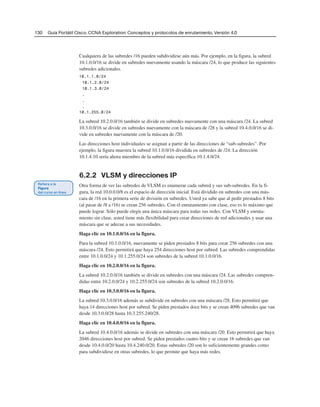 130 Guía Portátil Cisco. CCNA Exploration: Conceptos y protocolos de enrutamiento, Versión 4.0
Cualquiera de las subredes /16 pueden subdividirse aún más. Por ejemplo, en la figura, la subred
10.1.0.0/16 se divide en subredes nuevamente usando la máscara /24, lo que produce las siguientes
subredes adicionales.
10.1.1.0/24
10.1.2.0/24
10.1.3.0/24
.
.
.
10.1.255.0/24
La subred 10.2.0.0/16 también se divide en subredes nuevamente con una máscara /24. La subred
10.3.0.0/16 se divide en subredes nuevamente con la máscara de /28 y la subred 10.4.0.0/16 se di-
vide en subredes nuevamente con la máscara de /20.
Las direcciones host individuales se asignan a partir de las direcciones de “sub-subredes”. Por
ejemplo, la figura muestra la subred 10.1.0.0/16 dividida en subredes de /24. La dirección
10.1.4.10 sería ahora miembro de la subred más específica 10.1.4.0/24.
6.2.2 VLSM y direcciones IP
Otra forma de ver las subredes de VLSM es enumerar cada subred y sus sub-subredes. En la fi-
gura, la red 10.0.0.0/8 es el espacio de dirección inicial. Está dividido en subredes con una más-
cara de /16 en la primera serie de división en subredes. Usted ya sabe que al pedir prestados 8 bits
(al pasar de /8 a /16) se crean 256 subredes. Con el enrutamiento con clase, eso es lo máximo que
puede lograr. Sólo puede elegir una única máscara para todas sus redes. Con VLSM y enruta-
miento sin clase, usted tiene más flexibilidad para crear direcciones de red adicionales y usar una
máscara que se adecue a sus necesidades.
Haga clic en 10.1.0.0/16 en la figura.
Para la subred 10.1.0.0/16, nuevamente se piden prestados 8 bits para crear 256 subredes con una
máscara /24. Esto permitirá que haya 254 direcciones host por subred. Las subredes comprendidas
entre 10.1.0.0/24 y 10.1.255.0/24 son subredes de la subred 10.1.0.0/16.
Haga clic en 10.2.0.0/16 en la figura.
La subred 10.2.0.0/16 también se divide en subredes con una máscara /24. Las subredes compren-
didas entre 10.2.0.0/24 y 10.2.255.0/24 son subredes de la subred 10.2.0.0/16.
Haga clic en 10.3.0.0/16 en la figura.
La subred 10.3.0.0/16 además se subdivide en subredes con una máscara /28. Esto permitirá que
haya 14 direcciones host por subred. Se piden prestados doce bits y se crean 4096 subredes que van
desde 10.3.0.0/28 hasta 10.3.255.240/28.
Haga clic en 10.4.0.0/16 en la figura.
La subred 10.4.0.0/16 además se divide en subredes con una máscara /20. Esto permitirá que haya
2046 direcciones host por subred. Se piden prestados cuatro bits y se crean 16 subredes que van
desde 10.4.0.0/20 hasta 10.4.240.0/20. Estas subredes /20 son lo suficientemente grandes como
para subdividirse en otras subredes, lo que permite que haya más redes.
 