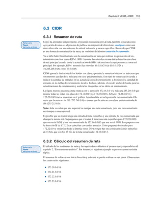 Capítulo 6: VLSM y CIDR 131
6.3 CIDR
6.3.1 Resumen de ruta
Como ha aprendido anteriormente, el resumen (sumarización) de ruta, también conocida como
agregación de rutas, es el proceso de publicar un conjunto de direcciones contiguas como una
única dirección con una máscara de subred más corta y menos específica. Recuerde que CIDR
es una forma de sumarización de ruta y es sinónimo del término creación de superredes.
Ya se debe haber familiarizado con la sumarización de ruta que realizan los protocolos de en-
rutamiento con clase como RIPv1. RIPv1 resume las subredes en una única dirección con clase
de red principal cuando envía la actualización de RIPv1 de una interfaz que pertenece a otra red
principal. Por ejemplo, RIPv1 resumirá las subredes 10.0.0.0/24 (de 10.0.0.0/24 a
10.255.255.0/24) como 10.0.0.0/8.
CIDR ignora la limitación de los bordes con clase y permite la sumarización con las máscaras que
son menores que las de la máscara con clase predeterminada. Este tipo de sumarización ayuda a
reducir la cantidad de entradas en las actualizaciones de enrutamiento y disminuye la cantidad de
entradas en las tablas de enrutamiento locales. Reduce, además, el uso del ancho de banda para las
actualizaciones de enrutamiento y acelera las búsquedas en las tablas de enrutamiento.
La figura muestra una única ruta estática con la dirección 172.16.0.0 y la máscara 255.248.0.0 que
resume todas las redes con clase de 172.16.0.0/16 a 172.23.0.0/16. Si bien 172.22.0.0/16 y
172.23.0.0/16 no se muestran en el gráfico, éstas también se incluyen en la ruta sumarizada. Ob-
serve que la máscara de /13 (255.248.0.0) es menor que la máscara con clase predeterminada de
/16 (255.255.0.0).
Nota: debe recordar que una superred es siempre una ruta sumarizada, pero una ruta sumarizada
no siempre es una superred.
Es posible que un router tenga una entrada de ruta específica y una entrada de ruta sumarizada que
abarque la misma red. Supongamos que el router X tiene una ruta específica para 172.22.0.0/16
que usa serial 0/0/1 y una ruta sumarizada de 172.16.0.0/13 que usa serial 0/0/0. Los paquetes con
la dirección IP de 172.22.n.n coinciden con ambas entradas. Estos paquetes destinados para
172.22.0.0 se enviarían desde la interfaz serial 0/0/1 porque hay una coincidencia más específica
de 16 bits, que con los 13 bits de la ruta sumarizada 172.16.0.0/13.
6.3.2 Cálculo del resumen de ruta
El cálculo de los resúmenes de rutas y las superredes es idéntico al proceso que ya aprendió en el
capítulo 2, “Enrutamiento estático”. Por lo tanto, el siguiente ejemplo se presenta como revisión
rápida.
El resumen de redes en una única dirección y máscara se puede realizar en tres pasos. Observemos
las cuatro redes siguientes:
■ 172.20.0.0/16
■ 172.21.0.0/16
■ 172.22.0.0/16
■ 172.23.0.0/16
 