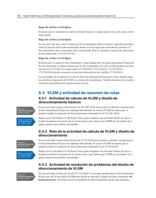 132 Guía Portátil Cisco. CCNA Exploration: Conceptos y protocolos de enrutamiento, Versión 4.0
Haga clic en Paso 1 en la figura.
El primer paso es enumerar las redes en formato binario. La figura muestra las cuatro redes en for-
mato binario.
Haga clic en Paso 2 en la figura.
En este paso, hay que contar el número de bits coincidentes desde el extremo izquierdo para deter-
minar la máscara para la ruta sumarizada. Puede ver en la figura que coinciden los primeros 14
bits coincidentes que se encuentran más a la izquierda. Éste es el prefijo o máscara de subred para
la ruta sumarizada: /14 ó 255.252.0.0.
Haga clic en Paso 3 en la figura.
El tercer paso es copiar los bits coincidentes y luego agregar bits cero para determinar la dirección
de red sumarizada. La figura muestra que los bits coincidentes con ceros al final producen la direc-
ción de red 172.20.0.0. Las cuatro redes (172.20.0.0/16, 172.21.0.0/16, 172.22.0.0/16 y
172.23.0.0/16) pueden sumarizar en una única dirección de red y prefijo 172.20.0.0/14.
Las actividades de la siguiente sección le ofrecen la oportunidad de practicar cómo diseñar esque-
mas de direccionamiento de VLSM y su resolución de problemas. También practicará la creación y
resolución de problemas de sumarizaciones de ruta.
6.4 VLSM y actividad de resumen de rutas
6.4.1 Actividad de cálculo de VLSM y diseño de
direccionamiento básicos
En esta actividad, usará la dirección de red 192.168.1.0/24 para dividir en subredes y proporcionar
el direccionamiento IP para una topología determinada. Se usará la VLSM de manera que se
puedan cumplir los requisitos de direccionamiento utilizando la red 192.168.1.0/24.
Puede usar la actividad 6.4.1 del Packet Tracer para completar esta actividad. Dentro de esta ac-
tividad encontrará un resumen de las instrucciones, pero deberá usar el PDF de actividades de la
página anterior para obtener más detalles.
6.4.2 Reto de la actividad de cálculo de VLSM y diseño de
direccionamiento
En esta actividad, usará la dirección de red 172.16.0.0/16 para dividir en subredes y proporcionar
el direccionamiento IP para una topología determinada. Se usará la VLSM de manera que se
puedan cumplir los requisitos de direccionamiento utilizando la red 172.16.0.0/16.
Puede usar la actividad 6.4.2 del Packet Tracer para completar esta actividad. Dentro de esta ac-
tividad encontrará un resumen de las instrucciones, pero deberá usar el PDF de actividades de la
página anterior para obtener más detalles.
6.4.3 Actividad de resolución de problemas del diseño de
direccionamiento de VLSM
En esta actividad, la dirección de red 172.16.128.0/17 se usó para proporcionar el direccionamiento
IP para una red. Se ha usado la VLSM para dividir en subredes el espacio de direccionamiento de
forma incorrecta. Necesitará resolver el problema de direccionamiento que ha sido asignado a
 