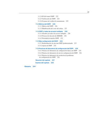 11.2.4 ID del router OSPF 222
11.2.5 Verificación de OSPF 224
11.2.6 Examen de la tabla de enrutamiento 225
11.3 Métrica del OSPF 226
11.3.1 Métrica del OSPF 226
11.3.2 Modificación del costo del enlace 227
11.4 OSPF y redes de accesos múltiples 228
11.4.1 Desafíos en redes de accesos múltiples 228
11.4.2 Proceso de elección de DR/BDR 230
11.4.3 Prioridad de interfaz OSPF 232
11.5 Más configuración del OSPF 233
11.5.1 Redistribución de una ruta OSPF predeterminada 233
11.5.2 Ajuste de OSPF 234
11.6 Prácticas de laboratorio de configuración del OSPF 235
11.6.1 Práctica de laboratorio de configuración básica de OSPF 235
11.6.2 Práctica de laboratorio de reto de configuración de OSPF 236
11.6.3 Práctica de laboratorio de resolución de problemas
de configuración de OSPF 236
Resumen del capítulo 237
Examen del capítulo 239
Glosario 241
xiii
 