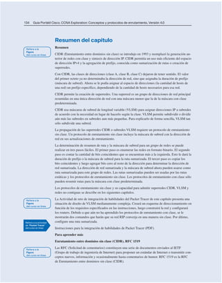 134 Guía Portátil Cisco. CCNA Exploration: Conceptos y protocolos de enrutamiento, Versión 4.0
Resumen del capítulo
Resumen
CIDR (Enrutamiento entre dominios sin clase) se introdujo en 1993 y reemplazó la generación an-
terior de redes con clase y sintaxis de dirección IP. CIDR permitía un uso más eficiente del espacio
de dirección IPv4 y la agregación de prefijo, conocida como sumarización de rutas o creación de
superredes.
Con CIDR, las clases de direcciones (clase A, clase B, clase C) dejaron de tener sentido. El valor
del primer octeto ya no determinaba la dirección de red, sino que asignaba la duración de prefijo
(máscara de subred). Ahora se le podía asignar al espacio de direcciones (la cantidad de hosts de
una red) un prefijo específico, dependiendo de la cantidad de hosts necesarios para esa red.
CIDR permite la creación de superredes. Una superred es un grupo de direcciones de red principal
resumidas en una única dirección de red con una máscara menor que la de la máscara con clase
predeterminada.
CIDR usa máscaras de subred de longitud variable (VLSM) para asignar direcciones IP a subredes
de acuerdo con la necesidad en lugar de hacerlo según la clase. VLSM permite subdividir o dividir
aún más las subredes en subredes aun más pequeñas. Para explicarlo de forma sencilla, VLSM tan
sólo subdivide una subred.
La propagación de las superredes CIDR o subredes VLSM requiere un protocolo de enrutamiento
sin clase. Un protocolo de enrutamiento sin clase incluye la máscara de subred con la dirección de
red en sus actualizaciones de enrutamiento.
La determinación de resumen de ruta y la máscara de subred para un grupo de redes se puede
realizar en tres pasos fáciles. El primer paso es enumerar las redes en formato binario. El segundo
paso es contar la cantidad de bits coincidentes que se encuentran más a la izquierda. Esto le dará la
duración de prefijo o la máscara de subred para la ruta sumarizada. El tercer paso es copiar los
bits coincidentes y luego agregar bits cero al resto de la dirección para determinar la dirección de
red sumarizada. La dirección de red sumarizada y la máscara de subred ahora pueden usarse como
ruta sumarizada para este grupo de redes. Las rutas sumarizadas pueden ser usadas por las rutas
estáticas y los protocolos de enrutamiento sin clase. Los protocolos de enrutamiento con clase sólo
pueden resumir rutas para la máscara con clase predeterminada.
Los protocolos de enrutamiento sin clase y su capacidad para admitir superredes CIDR, VLSM y
redes no contiguas se describe en los siguientes capítulos.
La Actividad de reto de integración de habilidades del Packet Tracer de este capítulo presenta una
situación de diseño de VLSM medianamente compleja. Creará un esquema de direccionamiento en
función de los requisitos especificados en las instrucciones, luego construirá la red y configurará
los routers. Debido a que aún no ha aprendido los protocolos de enrutamiento con clase, se le
mostrarán dos comandos que harán que su red RIP converja en una manera sin clase. Por último,
configure una ruta sumarizada.
Instrucciones para la integración de habilidades de Packet Tracer (PDF).
Para aprender más
Enrutamiento entre dominios sin clase (CIDR), RFC 1519
Las RFC (Solicitud de comentarios) constituyen una serie de documentos enviados al IETF
(Grupo de trabajo de ingeniería de Internet) para proponer un estándar de Internet o transmitir con-
ceptos nuevos, información y ocasionalmente hasta comentarios de humor. RFC 1519 es la RFC
de Enrutamiento entre dominios sin clase (CIDR).
 
