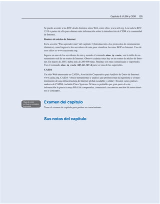 Capítulo 6: VLSM y CIDR 135
Se puede acceder a las RFC desde distintos sitios Web, entre ellos; www.ietf.org. Lea toda la RFC
1519 o partes de ella para obtener más información sobre la introducción de CIDR a la comunidad
de Internet.
Routers de núcleo de Internet
En la sección “Para aprender más” del capítulo 3 (Introducción a los protocolos de enrutamiento
dinámico), usted ingresó a los servidores de ruta para visualizar las rutas BGP en Internet. Uno de
esos sitios es www.traceroute.org.
Ingrese en uno de los servidores de ruta y usando el comando show ip route, vea la tabla de en-
rutamiento real de un router de Internet. Observe cuántas rutas hay en un router de núcleo de Inter-
net. En marzo de 2007, había más de 200 000 rutas. Muchas son rutas sumarizadas y superredes.
Use el comando show ip route 207.62.187.0 para ver una de las superredes.
CAIDA
Un sitio Web interesante es CAIDA, Asociación Cooperativa para Análisis de Datos de Internet:
www.caida.org. CAIDA “ofrece herramientas y análisis que promocionan la ingeniería y el man-
tenimiento de una infraestructura de Internet global escalable y sólida”. Existen varios patroci-
nadores de CAIDA, incluido Cisco Systems. Si bien es probable que gran parte de esta
información le parezca muy difícil de comprender, comenzará a reconocer muchos de estos térmi-
nos y conceptos.
Examen del capítulo
Tome el examen de capítulo para probar su conocimiento.
Sus notas del capítulo
 