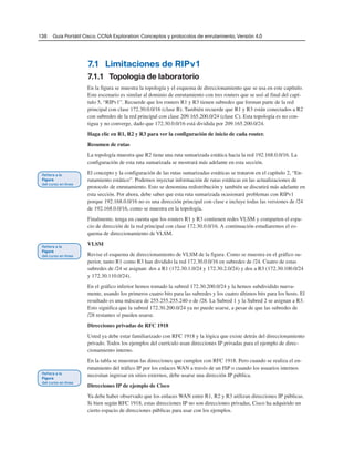138 Guía Portátil Cisco. CCNA Exploration: Conceptos y protocolos de enrutamiento, Versión 4.0
7.1 Limitaciones de RIPv1
7.1.1 Topología de laboratorio
En la figura se muestra la topología y el esquema de direccionamiento que se usa en este capítulo.
Este escenario es similar al dominio de enrutamiento con tres routers que se usó al final del capí-
tulo 5, “RIPv1”. Recuerde que los routers R1 y R3 tienen subredes que forman parte de la red
principal con clase 172.30.0.0/16 (clase B). También recuerde que R1 y R3 están conectados a R2
con subredes de la red principal con clase 209.165.200.0/24 (clase C). Esta topología es no con-
tigua y no converge, dado que 172.30.0.0/16 está dividida por 209.165.200.0/24.
Haga clic en R1, R2 y R3 para ver la configuración de inicio de cada router.
Resumen de rutas
La topología muestra que R2 tiene una ruta sumarizada estática hacia la red 192.168.0.0/16. La
configuración de esta ruta sumarizada se mostrará más adelante en esta sección.
El concepto y la configuración de las rutas sumarizadas estáticas se trataron en el capítulo 2, “En-
rutamiento estático”. Podemos inyectar información de rutas estáticas en las actualizaciones de
protocolo de enrutamiento. Esto se denomina redistribución y también se discutirá más adelante en
esta sección. Por ahora, debe saber que esta ruta sumarizada ocasionará problemas con RIPv1
porque 192.168.0.0/16 no es una dirección principal con clase e incluye todas las versiones de /24
de 192.168.0.0/16, como se muestra en la topología.
Finalmente, tenga en cuenta que los routers R1 y R3 contienen redes VLSM y comparten el espa-
cio de dirección de la red principal con clase 172.30.0.0/16. A continuación estudiaremos el es-
quema de direccionamiento de VLSM.
VLSM
Revise el esquema de direccionamiento de VLSM de la figura. Como se muestra en el gráfico su-
perior, tanto R1 como R3 han dividido la red 172.30.0.0/16 en subredes de /24. Cuatro de estas
subredes de /24 se asignan: dos a R1 (172.30.1.0/24 y 172.30.2.0/24) y dos a R3 (172.30.100.0/24
y 172.30.110.0/24).
En el gráfico inferior hemos tomado la subred 172.30.200.0/24 y la hemos subdividido nueva-
mente, usando los primeros cuatro bits para las subredes y los cuatro últimos bits para los hosts. El
resultado es una máscara de 255.255.255.240 o de /28. La Subred 1 y la Subred 2 se asignan a R3.
Esto significa que la subred 172.30.200.0/24 ya no puede usarse, a pesar de que las subredes de
/28 restantes sí pueden usarse.
Direcciones privadas de RFC 1918
Usted ya debe estar familiarizado con RFC 1918 y la lógica que existe detrás del direccionamiento
privado. Todos los ejemplos del currículo usan direcciones IP privadas para el ejemplo de direc-
cionamiento interno.
En la tabla se muestran las direcciones que cumplen con RFC 1918. Pero cuando se realiza el en-
rutamiento del tráfico IP por los enlaces WAN a través de un ISP o cuando los usuarios internos
necesitan ingresar en sitios externos, debe usarse una dirección IP pública.
Direcciones IP de ejemplo de Cisco
Ya debe haber observado que los enlaces WAN entre R1, R2 y R3 utilizan direcciones IP públicas.
Si bien según RFC 1918, estas direcciones IP no son direcciones privadas, Cisco ha adquirido un
cierto espacio de direcciones públicas para usar con los ejemplos.
 