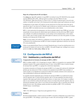 Capítulo 7: RIPv2 143
Haga clic en Depuración de R2 en la figura.
Con debug ip rip en R2, podemos ver que RIPv1 no incluye la ruta 192.168.0.0/16 en las actuali-
zaciones RIP hacia R1 ni R2. ¿Sabe por qué no se incluye esta ruta? Observe la ruta
192.168.0.0/16. ¿Qué clase de ruta es? ¿Clase A, B o C? ¿Cuál es la máscara que se usa en la ruta
estática? ¿Coincide con la clase? ¿Es la máscara de la ruta estática menor que la máscara con clase?
Configuramos la ruta estática 192.168.0.0 con una máscara de /16. Ésta tiene menos bits que la
máscara de clase C con clase de /24. Debido a que la máscara no coincide con la clase ni la subred
de la clase, RIPv1 no incluirá esta ruta en sus actualizaciones a otros routers.
RIPv1 y otros protocolos de enrutamiento con clase no pueden admitir rutas CIDR que sean rutas
sumarizadas con una máscara de subred menor que la máscara con clase de la ruta. RIPv1 ignora
estas subredes en la tabla de enrutamiento y no las incluye en las actualizaciones a otros routers.
Esto se debe a que el router receptor sólo podrá aplicar la máscara con clase más grande a la actua-
lización y no la máscara de /16 más corta.
Nota: si la ruta estática 192.168.0.0 se configurara con una máscara de /24 o más grande, esta ruta
se incluiría en las actualizaciones de RIP. Los routers receptores aplicarían la máscara con clase de
/24 a esta actualización.
Utilice la actividad de Packet Tracer en el modo Simulación para ver que las actualizaciones no se
envían por los bordes de la red con clase con RIPv1. En modo Tiempo real, verifique la no conver-
gencia con show ip route, ping y debug ip rip.
7.2 Configuración del RIPv2
7.2.1 Habilitación y verificación del RIPv2
Comparación de los formatos de mensajes de RIPv1 y RIPv2
RIPv2 se define en RFC 1723. Al igual que la versión 1, RIPv2 se encapsula en un segmento UDP
mediante el puerto 520 y puede transportar hasta 25 rutas. Si bien RIPv2 tiene el mismo formato
de mensaje básico que RIPv1, se agregan dos extensiones importantes.
La primera extensión en el formato de mensaje de RIPv2 es el campo de la máscara de subred que
permite que una máscara de 32 bits se incluya en la entrada de ruta de RIP. Como resultado, el
router receptor ya no depende de la máscara de subred de la interfaz entrante ni de la máscara con
clase al determinar la máscara de subred para una ruta.
La segunda extensión importante para el formato de mensaje de RIPv2 es la adición de la direc-
ción de siguiente salto. La dirección del siguiente salto se usa para identificar una dirección de
siguiente salto mejor que la dirección del router emisor, si es que existe. Si el campo se establece
todo en ceros (0.0.0.0), la dirección del router emisor es la mejor dirección del siguiente salto. La
información detallada sobre cómo se usa la dirección del siguiente salto se encuentra más allá del
alcance de este curso. Sin embargo, puede encontrar un ejemplo en RFC 1722 o en Routing
TCP/IP Volume 1 de Jeff Doyle.
Enlaces
“RFC 1723: RIP Version 2,” http://www.ietf.org/rfc/rfc1723.txt
Versión 2
De forma predeterminada, cuando un proceso de RIP se encuentra configurado en un router Cisco,
éste ejecuta RIPv1. Sin embargo, a pesar de que el router sólo envía mensajes de RIPv1, puede
 