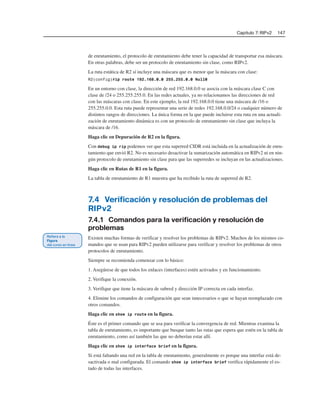 Capítulo 7: RIPv2 147
de enrutamiento, el protocolo de enrutamiento debe tener la capacidad de transportar esa máscara.
En otras palabras, debe ser un protocolo de enrutamiento sin clase, como RIPv2.
La ruta estática de R2 sí incluye una máscara que es menor que la máscara con clase:
R2(config)#ip route 192.168.0.0 255.255.0.0 Null0
En un entorno con clase, la dirección de red 192.168.0.0 se asocia con la máscara clase C con
clase de /24 o 255.255.255.0. En las redes actuales, ya no relacionamos las direcciones de red
con las máscaras con clase. En este ejemplo, la red 192.168.0.0 tiene una máscara de /16 o
255.255.0.0. Esta ruta puede representar una serie de redes 192.168.0.0/24 o cualquier número de
distintos rangos de direcciones. La única forma en la que puede incluirse esta ruta en una actuali-
zación de enrutamiento dinámica es con un protocolo de enrutamiento sin clase que incluya la
máscara de /16.
Haga clic en Depuración de R2 en la figura.
Con debug ip rip podemos ver que esta superred CIDR está incluida en la actualización de enru-
tamiento que envió R2. No es necesario desactivar la sumarización automática en RIPv2 ni en nin-
gún protocolo de enrutamiento sin clase para que las superredes se incluyan en las actualizaciones.
Haga clic en Rutas de R1 en la figura.
La tabla de enrutamiento de R1 muestra que ha recibido la ruta de superred de R2.
7.4 Verificación y resolución de problemas del
RIPv2
7.4.1 Comandos para la verificación y resolución de
problemas
Existen muchas formas de verificar y resolver los problemas de RIPv2. Muchos de los mismos co-
mandos que se usan para RIPv2 pueden utilizarse para verificar y resolver los problemas de otros
protocolos de enrutamiento.
Siempre se recomienda comenzar con lo básico:
1. Asegúrese de que todos los enlaces (interfaces) estén activados y en funcionamiento.
2. Verifique la conexión.
3. Verifique que tiene la máscara de subred y dirección IP correcta en cada interfaz.
4. Elimine los comandos de configuración que sean innecesarios o que se hayan reemplazado con
otros comandos.
Haga clic en show ip route en la figura.
Éste es el primer comando que se usa para verificar la convergencia de red. Mientras examina la
tabla de enrutamiento, es importante que busque tanto las rutas que espera que estén en la tabla de
enrutamiento, como así también las que no deberían estar allí.
Haga clic en show ip interface brief en la figura.
Si está faltando una red en la tabla de enrutamiento, generalmente es porque una interfaz está de-
sactivada o mal configurada. El comando show ip interface brief verifica rápidamente el es-
tado de todas las interfaces.
 