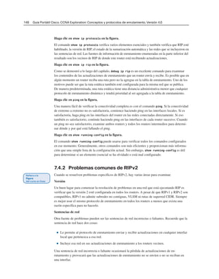 148 Guía Portátil Cisco. CCNA Exploration: Conceptos y protocolos de enrutamiento, Versión 4.0
Haga clic en show ip protocols en la figura.
El comando show ip protocols verifica varios elementos esenciales y también verifica que RIP esté
habilitado, la versión de RIP, el estado de la sumarización automática y las redes que se incluyeron en
las sentencias de red. Las fuentes de información de enrutamiento enumeradas en la parte inferior del
resultado son los vecinos de RIP de donde este router está recibiendo actualizaciones.
Haga clic en show ip rip en la figura.
Como se demostró a lo largo del capítulo, debug ip rip es un excelente comando para examinar
los contenidos de las actualizaciones de enrutamiento que un router envía y recibe. Es posible que en
algún momento un router reciba una ruta pero no la agregue en la tabla de enrutamiento. Uno de los
motivos puede ser que la ruta estática también esté configurada para la misma red que se publica.
De manera predeterminada, una ruta estática tiene una distancia administrativa menor que cualquier
protocolo de enrutamiento dinámico y tendrá prioridad al ser agregada a la tabla de enrutamiento.
Haga clic en ping en la figura.
Una manera fácil de verificar la conectividad completa es con el comando ping. Si la conectividad
de extremo a extremo no es satisfactoria, comience haciendo ping en las interfaces locales. Si es
satisfactoria, haga ping en las interfaces del router en las redes conectadas directamente. Si eso
también es satisfactorio, continúe haciendo ping en las interfaces de cada router sucesivo. Cuando
un ping no sea satisfactorio, examine ambos routers y todos los routers intermedios para determi-
nar dónde y por qué está fallando el ping.
Haga clic en show running-config en la figura.
El comando show running-config puede usarse para verificar todos los comandos configurados
en ese momento. Generalmente, otros comandos son más eficientes y proporcionan más informa-
ción que una simple lista de la configuración actual. Sin embargo, show running-config es útil
para determinar si un elemento esencial se ha olvidado o está mal configurado.
7.4.2 Problemas comunes de RIPv2
Cuando se resuelven problemas específicos de RIPv2, hay varias áreas para examinar.
Versión
Un buen lugar para comenzar la resolución de problemas en una red que está ejecutando RIP es
verificar que la versión 2 esté configurada en todos los routers. A pesar de que RIPv1 y RIPv2 son
compatibles, RIPv1 no admite subredes no contiguas, VLSM ni rutas de superred CIDR. Siempre
es mejor usar el mismo protocolo de enrutamiento en todos los routers a menos que exista una
razón específica para no hacerlo.
Sentencias de red
Otra fuente de problemas pueden ser las sentencias de red incorrectas o faltantes. Recuerde que la
sentencia de red hace dos cosas:
■ Le permite al protocolo de enrutamiento enviar y recibir actualizaciones en cualquier interfaz
local que pertenezca a esa red.
■ Incluye esa red en sus actualizaciones de enrutamiento a los routers vecinos.
Una sentencia de red incorrecta o faltante ocasionará la pérdida de actualizaciones de en-
rutamiento y provocará que las actualizaciones de enrutamiento no se envíen o no se reciban en
una interfaz.
 