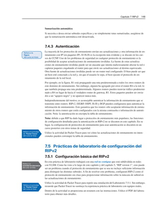 Capítulo 7: RIPv2 149
Sumarización automática
Si necesita o desea enviar subredes específicas y no simplemente rutas sumarizadas, asegúrese de
que la sumarización automática esté desactivada.
7.4.3 Autenticación
La mayoría de los protocolos de enrutamiento envían sus actualizaciones y otra información de en-
rutamiento con IP (en paquetes IP). El IS-IS es la excepción más evidente y se discute en los cur-
sos de CCNP. Uno de los problemas de seguridad en cualquier protocolo de enrutamiento es la
posibilidad de aceptar actualizaciones de enrutamiento inválidas. La fuente de estas actualiza-
ciones de enrutamiento inválidas puede ser un atacante que intenta maliciosamente afectar la red o
capturar paquetes engañando al router para que envíe sus actualizaciones al destino equivocado.
Otra fuente de actualizaciones inválidas puede ser un router mal configurado. O bien puede ser que
un host esté conectado a la red y, sin que el usuario lo sepa, el host ejecute el protocolo de en-
rutamiento de la red local.
Por ejemplo, en la figura, R1 está propagando una ruta predeterminada a todos los otros routers de
este dominio de enrutamiento. Sin embargo, alguien ha agregado por error el router R4 a la red, lo
que también propaga una ruta predeterminada. Algunos routers pueden reenviar tráfico predetermi-
nado a R4 en lugar de hacia el verdadero router de gateway, R1. Estos paquetes pueden ser envia-
dos a un “agujero negro” y no aparecer nunca más.
Independientemente del motivo, es aconsejable autenticar la información de enrutamiento que se
transmite entre routers. RIPv2, EIGRP, OSPF, IS-IS y BGP pueden configurarse para autenticar la
información de enrutamiento. Esto garantiza que los routers sólo aceptarán información de enruta-
miento de otros routers que estén configurados con la misma contraseña o información de autenti-
cación. Nota: la autenticación no encripta la tabla de enrutamiento.
Nota: debido a que RIP ha dado lugar a protocolos de enrutamiento más populares, las funciones
de configuración detalladas para la autenticación en RIPv2 no se discuten en este capítulo. En su
lugar, la configuración de protocolos de enrutamiento para usar autenticación se discutirá en un
curso posterior con otros temas de seguridad.
Utilice la actividad de Packet Tracer para ver cómo las actualizaciones de enrutamiento no inten-
cionales pueden corromper la tabla de enrutamiento.
7.5 Prácticas de laboratorio de configuración del
RIPv2
7.5.1 Configuración básica del RIPv2
En esta práctica de laboratorio trabajará con una red no contigua que está subdividida en redes
con VLSM. Como ha visto a lo largo de este capítulo y del capítulo 5, “RIP version 1”, esto puede
ser un problema cuando el protocolo de enrutamiento que se usa no incluye suficiente información
para distinguir las distintas subredes. A fin de resolver este problema, configurará RIPv2 como el
protocolo de enrutamiento sin clase para proporcionar información sobre la máscara de subred en
las actualizaciones de enrutamiento.
Utilice la actividad de Packet Tracer para repetir una simulación del Laboratorio 7.5.1. Sin embargo,
recuerde que Packet Tracer no sustituye la experiencia práctica de laboratorio con equipos reales.
Dentro de la actividad se proporciona un resumen con las instrucciones. Utilice el PDF del labora-
torio para obtener más detalles.
 