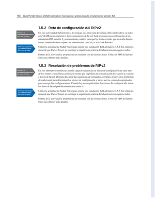 150 Guía Portátil Cisco. CCNA Exploration: Conceptos y protocolos de enrutamiento, Versión 4.0
7.5.2 Reto de configuración del RIPv2
En esta actividad de laboratorio se le otorgará una dirección de red que debe subdividirse en redes
con VLSM para completar el direccionamiento de la red. Será necesaria una combinación de en-
rutamiento RIP, versión 2 y enrutamiento estático para que los hosts en redes que no estén directa-
mente conectados sean capaces de comunicarse entre sí y a través de Internet.
Utilice la actividad de Packet Tracer para repetir una simulación del Laboratorio 7.5.2. Sin embargo,
recuerde que Packet Tracer no sustituye la experiencia práctica de laboratorio con equipos reales.
Dentro de la actividad se proporciona un resumen con las instrucciones. Utilice el PDF del labora-
torio para obtener más detalles.
7.5.3 Resolución de problemas de RIPv2
En este laboratorio comenzará con la carga de secuencias de líneas de configuración en cada uno
de los routers. Estas líneas contienen errores que impedirán la comunicación de extremo a extremo
a través de la red. Después de cargar las secuencias de comandos corruptas, resuelva los problemas
de cada router para determinar los errores de configuración y luego use los comandos apropiados
para corregir las configuraciones. Cuando haya corregido todos los errores de configuración, todos
los hosts de la red podrán comunicarse entre sí.
Utilice la actividad de Packet Tracer para repetir una simulación del Laboratorio 7.5.3. Sin embargo,
recuerde que Packet Tracer no sustituye la experiencia práctica de laboratorio con equipos reales.
Dentro de la actividad se proporciona un resumen con las instrucciones. Utilice el PDF del labora-
torio para obtener más detalles.
 