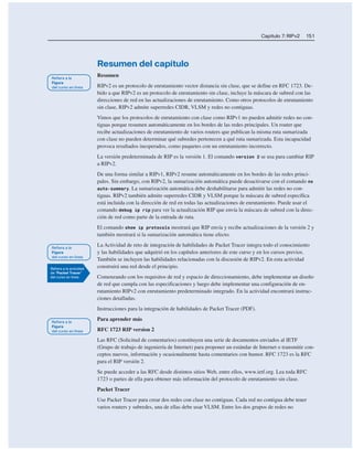 Capítulo 7: RIPv2 151
Resumen del capítulo
Resumen
RIPv2 es un protocolo de enrutamiento vector distancia sin clase, que se define en RFC 1723. De-
bido a que RIPv2 es un protocolo de enrutamiento sin clase, incluye la máscara de subred con las
direcciones de red en las actualizaciones de enrutamiento. Como otros protocolos de enrutamiento
sin clase, RIPv2 admite superredes CIDR, VLSM y redes no contiguas.
Vimos que los protocolos de enrutamiento con clase como RIPv1 no pueden admitir redes no con-
tiguas porque resumen automáticamente en los bordes de las redes principales. Un router que
recibe actualizaciones de enrutamiento de varios routers que publican la misma ruta sumarizada
con clase no pueden determinar qué subredes pertenecen a qué ruta sumarizada. Esta incapacidad
provoca resultados inesperados, como paquetes con un enrutamiento incorrecto.
La versión predeterminada de RIP es la versión 1. El comando version 2 se usa para cambiar RIP
a RIPv2.
De una forma similar a RIPv1, RIPv2 resume automáticamente en los bordes de las redes princi-
pales. Sin embargo, con RIPv2, la sumarización automática puede desactivarse con el comando no
auto-summary. La sumarización automática debe deshabilitarse para admitir las redes no con-
tiguas. RIPv2 también admite superredes CIDR y VLSM porque la máscara de subred específica
está incluida con la dirección de red en todas las actualizaciones de enrutamiento. Puede usar el
comando debug ip rip para ver la actualización RIP que envía la máscara de subred con la direc-
ción de red como parte de la entrada de ruta.
El comando show ip protocols mostrará que RIP envía y recibe actualizaciones de la versión 2 y
también mostrará si la sumarización automática tiene efecto.
La Actividad de reto de integración de habilidades de Packet Tracer integra todo el conocimiento
y las habilidades que adquirió en los capítulos anteriores de este curso y en los cursos previos.
También se incluyen las habilidades relacionadas con la discusión de RIPv2. En esta actividad
construirá una red desde el principio.
Comenzando con los requisitos de red y espacio de direccionamiento, debe implementar un diseño
de red que cumpla con las especificaciones y luego debe implementar una configuración de en-
rutamiento RIPv2 con enrutamiento predeterminado integrado. En la actividad encontrará instruc-
ciones detalladas.
Instrucciones para la integración de habilidades de Packet Tracer (PDF).
Para aprender más
RFC 1723 RIP version 2
Las RFC (Solicitud de comentarios) constituyen una serie de documentos enviados al IETF
(Grupo de trabajo de ingeniería de Internet) para proponer un estándar de Internet o transmitir con-
ceptos nuevos, información y ocasionalmente hasta comentarios con humor. RFC 1723 es la RFC
para el RIP versión 2.
Se puede acceder a las RFC desde distintos sitios Web, entre ellos, www.ietf.org. Lea toda RFC
1723 o partes de ella para obtener más información del protocolo de enrutamiento sin clase.
Packet Tracer
Use Packet Tracer para crear dos redes con clase no contiguas. Cada red no contigua debe tener
varios routers y subredes, una de ellas debe usar VLSM. Entre los dos grupos de redes no
 