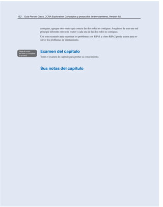152 Guía Portátil Cisco. CCNA Exploration: Conceptos y protocolos de enrutamiento, Versión 4.0
contiguas, agregue otro router que conecte las dos redes no contiguas. Asegúrese de usar una red
principal diferente entre este router y cada una de las dos redes no contiguas.
Use este escenario para examinar los problemas con RIPv1 y cómo RIPv2 puede usarse para re-
solver los problemas de enrutamiento.
Examen del capítulo
Tome el examen de capítulo para probar su conocimiento.
Sus notas del capítulo
 