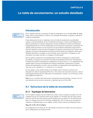 CAPÍTULO 8
La tabla de enrutamiento: un estudio detallado
Introducción
En los capítulos anteriores, examinamos la tabla de enrutamiento con el comando show ip route.
Vimos cómo las rutas dinámicas, estáticas y las conectadas directamente se agregan y eliminan de
la tabla de enrutamiento.
Como administrador de red, es importante conocer la tabla de enrutamiento en profundidad
cuando se resuelven problemas de red. Comprender la estructura y el proceso de búsqueda de la
tabla de enrutamiento lo ayudará a diagnosticar cualquier problema en la tabla de enrutamiento,
independientemente de su nivel de familiaridad con el protocolo de enrutamiento en particular. Por
ejemplo, puede encontrarse con una situación en la que la tabla de enrutamiento tenga todas las
rutas que esperaría ver, pero el reenvío de paquetes no funciona como está previsto. Conocer cómo
manejarse en el proceso de búsqueda de una dirección IP de destino de un paquete le dará la posi-
bilidad de determinar si el paquete se está reenviando como está previsto, si el paquete se está
reenviando a otro lugar y por qué o si el paquete se ha descartado.
En este capítulo, analizaremos más detalladamente la tabla de enrutamiento. La primera parte
del capítulo se concentra en la estructura de la tabla de enrutamiento IP de Cisco. Examinaremos
el formato de la tabla de enrutamiento y estudiaremos las rutas de nivel 1 y 2. La segunda parte del
capítulo analiza el proceso de búsqueda de la tabla de enrutamiento. Analizaremos el compor-
tamiento del enrutamiento con clase, como así también el comportamiento del enrutamiento sin
clase, que usa los comandos no ip classless y ip classless.
En este capítulo, se han omitido muchos de los detalles sobre la estructura y el proceso de
búsqueda de la tabla de enrutamiento IP de Cisco. Si le interesa leer más sobre este tema y sobre el
funcionamiento interno del Cisco IOS relativo al enrutamiento, consulte Cisco IP Routing, de Alex
Zinin (ISBN 0-201-60473-6).
Nota: este no es un libro sobre protocolos de enrutamiento para principiantes, sino que es un exa-
men meticuloso de los procesos, protocolos y algoritmos que usa el Cisco IOS.
8.1 Estructura de la tabla de enrutamiento
8.1.1 Topología de laboratorio
En este capítulo, usaremos una red simple de tres routers, como se muestra en la figura. R1 y R2
comparten una red 172.16.0.0/16 común con las subredes 172.16.0.0/24. R2 y R3 están conecta-
dos por la red 192.168.1.0/24. Observe que R3 también tiene una subred 172.16.4.0/24 desconec-
tada, o no contigua, de la red 172.16.0.0 que comparten R1 y R2. Los efectos de esta subred no
contigua se examinarán luego en este capítulo, cuando veamos el proceso de búsqueda de rutas.
Haga clic en R1 y R3 en la figura.
Las configuraciones de interfaz de R1 y R3 también se muestran en la figura. En una sección pos-
terior, configuraremos las interfaces de R2.
 