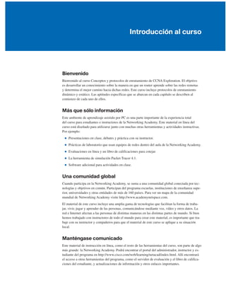 Introducción al curso
Bienvenido
Bienvenido al curso Conceptos y protocolos de enrutamiento de CCNA Exploration. El objetivo
es desarrollar un conocimiento sobre la manera en que un router aprende sobre las redes remotas
y determina el mejor camino hacia dichas redes. Este curso incluye protocolos de enrutamiento
dinámico y estático. Las aptitudes específicas que se abarcan en cada capítulo se describen al
comienzo de cada uno de ellos.
Más que sólo información
Este ambiente de aprendizaje asistido por PC es una parte importante de la experiencia total
del curso para estudiantes e instructores de la Networking Academy. Este material en línea del
curso está diseñado para utilizarse junto con muchas otras herramientas y actividades instructivas.
Por ejemplo:
■ Presentaciones en clase, debates y práctica con su instructor.
■ Prácticas de laboratorio que usan equipos de redes dentro del aula de la Networking Academy.
■ Evaluaciones en línea y un libro de calificaciones para cotejar.
■ La herramienta de simulación Packet Tracer 4.1.
■ Software adicional para actividades en clase.
Una comunidad global
Cuando participa en la Networking Academy, se suma a una comunidad global conectada por tec-
nologías y objetivos en común. Participan del programa escuelas, instituciones de enseñanza supe-
rior, universidades y otras entidades de más de 160 países. Para ver un mapa de la comunidad
mundial de Networking Academy visite http://www.academynetspace.com.
El material de este curso incluye una amplia gama de tecnologías que facilitan la forma de traba-
jar, vivir, jugar y aprender de las personas, comunicándose mediante voz, vídeo y otros datos. La
red e Internet afectan a las personas de distintas maneras en las distintas partes de mundo. Si bien
hemos trabajado con instructores de todo el mundo para crear este material, es importante que tra-
baje con su instructor y compañeros para que el material de este curso se aplique a su situación
local.
Manténgase comunicado
Este material de instrucción en línea, como el resto de las herramientas del curso, son parte de algo
más grande: la Networking Academy. Podrá encontrar el portal del administrador, instructor y es-
tudiante del programa en http://www.cisco.com/web/learning/netacad/index.html. Allí encontrará
el acceso a otras herramientas del programa, como el servidor de evaluación y el libro de califica-
ciones del estudiante, y actualizaciones de información y otros enlaces importantes.
 