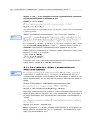 164 Guía Portátil Cisco. CCNA Exploration: Conceptos y protocolos de enrutamiento, Versión 4.0
Haga clic en Pasos 3 y 3a de la figura para revisar cómo el comportamiento de enrutamiento
con clase influye en el proceso de de búsqueda de rutas.
Haga clic en Paso 3 en la figura.
¿El router implementa un comportamiento de enrutamiento con clase o sin clase?
Haga clic en Paso 3a en la figura.
Si el comportamiento del enrutamiento con clase está en vigencia, termine el proceso de búsqueda
y descarte el paquete.
Nota: con el comportamiento de enrutamiento con clase, el proceso nunca llega al Paso 4.
Antes de IOS 11.3, no ip classless era el comportamiento predeterminado de los routers Cisco.
El comando no ip classless significa que el proceso de búsqueda de rutas usa búsquedas en la
tabla de enrutamiento con clase predeterminada. Esto se explicará en las siguientes secciones.
Los comandos no ip classless e ip classless son comandos de configuración global y pueden
verse al escribir show running-config. En la versión 11.3 y posteriores de IOS, el comando ip
classless es el predeterminado e implementa un proceso de búsqueda de rutas sin clase.
¿Cuál es el efecto del comportamiento del enrutamiento con clase cuando todos los routers se con-
figuran con el comando no ip classless?
R1(config)#no ip classless
R2(config)#no ip classless
R3(config)#no ip classless
Examinemos lo que sucede cuando el router tiene un comportamiento de enrutamiento con clase,
es decir, cuando el comando no ip classless está configurado.
8.3.3 Comportamiento del enrutamiento con clase:
Proceso de búsqueda
En nuestro proceso de búsqueda en la tabla de enrutamiento, el Paso 3a establece que cuando el
comportamiento del enrutamiento con clase esté en vigencia (no ip classless) el proceso no
seguirá realizando búsquedas de rutas de nivel 1 en la tabla de enrutamiento. Si el paquete no coin-
cide con una ruta secundaria de la ruta de red principal, entonces el router lo descarta. Veamos un
ejemplo.
Ejemplo: R2 funcionando con comportamiento de enrutamiento con clase
En este ejemplo, R2 recibe un paquete destinado a la PC3 en 172.16.4.10.
Haga clic en Tabla de enrutamiento de R2 y Principal en la figura.
El proceso de enrutamiento realiza una búsqueda en la tabla de enrutamiento y encuentra una coin-
cidencia de 16 bits con la ruta principal 172.16.0.0, como se muestra en la figura. Según el Paso 1b
del proceso de enrutamiento, si hay una coincidencia en la ruta principal, las rutas secundarias se
verifican.
Ahora observemos el proceso de coincidencia de bits real que tiene lugar mientras se verifican las
rutas secundarias.
Haga clic en los números 1, 2 y 3 en la figura.
Observe que ninguno de los 24 bits que se encuentran más a la izquierda de las rutas secundarias coin-
cide con la dirección IP de destino de 172.16.4.10. A lo sumo, sólo 21 bits coinciden. No hay coinci-
dencia con las rutas secundarias de nivel 2.
 