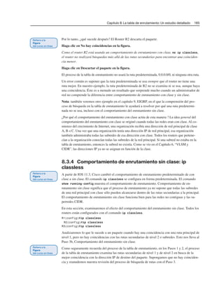 Capítulo 8: La tabla de enrutamiento: Un estudio detallado 165
Por lo tanto, ¿qué sucede después? El Router R2 descarta el paquete.
Haga clic en No hay coincidencias en la figura.
Como el router R2 está usando un comportamiento de enrutamiento con clase, no ip classless,
el router no realizará búsquedas más allá de las rutas secundarias para encontrar una coinciden-
cia menor.
Haga clic en Descartar el paquete en la figura.
El proceso de la tabla de enrutamiento no usará la ruta predeterminada, 0.0.0.0/0, ni ninguna otra ruta.
Un error común es suponer que la ruta predeterminada se usa siempre que el router no tiene una
ruta mejor. En nuestro ejemplo, la ruta predeterminada de R2 no se examina ni se usa, aunque haya
una coincidencia. Éste es a menudo un resultado que sorprende mucho cuando un administrador de
red no comprende la diferencia entre comportamiento de enrutamiento con clase y sin clase.
Nota: también veremos otro ejemplo en el capítulo 9, EIGRP, en el que la comprensión del pro-
ceso de búsqueda en la tabla de enrutamiento le ayudará a resolver por qué una ruta predetermi-
nada no se usa, incluso con el comportamiento del enrutamiento sin clase.
¿Por qué el comportamiento del enrutamiento con clase actúa de esta manera ? La idea general del
comportamiento del enrutamiento con clase se originó cuando todas las redes eran con clase. Al co-
mienzo del crecimiento de Internet, una organización recibía una dirección de red principal de clase
A, B o C. Una vez que una organización tenía una dirección IP de red principal, esa organización
también administraba todas las subredes de esa dirección con clase. Todos los routers que pertene-
cían a la organización conocían todas las subredes de la red principal. Si una subred no estaba en la
tabla de enrutamiento, entonces la subred no existía. Como se vio en el Capítulo 6, “VLSM y
CIDR”, las direcciones IP ya no se asignan en función de la clase.
8.3.4 Comportamiento de enrutamiento sin clase: ip
classless
A partir de IOS 11.3, Cisco cambió el comportamiento de enrutamiento predeterminado de con
clase a sin clase. El comando ip classless se configura en forma predeterminada. El comando
show running-config muestra el comportamiento de enrutamiento. Comportamiento de en-
rutamiento sin clase significa que el proceso de enrutamiento ya no supone que todas las subredes
de una red principal con clase sólo pueden alcanzarse dentro de las rutas secundarias a la principal.
El comportamiento de enrutamiento sin clase funciona bien para las redes no contiguas y las su-
perredes CIDR.
En esta sección, examinaremos el efecto del comportamiento del enrutamiento sin clase. Todos los
routers están configurados con el comando ip classless.
R1(config)#ip classless
R2(config)#ip classless
R3(config)#ip classless
Analizaremos lo que le sucede a un paquete cuando hay una coincidencia con una ruta principal de
nivel 1, pero no hay coincidencias con las rutas secundarias de nivel 2 o subredes. Esto nos lleva al
Paso 3b, Comportamiento del enrutamiento sin clase.
Como seguramente recuerda del proceso de la tabla de enrutamiento, en los Pasos 1 y 2, el proceso
de la tabla de enrutamiento examina las rutas secundarias de nivel 1 y de nivel 2 en busca de la
mejor coincidencia con la dirección IP de destino del paquete. Supongamos que no hay coinciden-
cia y reanudemos nuestra revisión del proceso de búsqueda de rutas con el Paso 3.
 