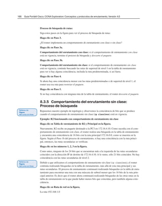 166 Guía Portátil Cisco. CCNA Exploration: Conceptos y protocolos de enrutamiento, Versión 4.0
Proceso de búsqueda de rutas:
Siga estos pasos en la figura para ver el proceso de búsqueda de rutas:
Haga clic en Paso 3.
¿El router implementa un comportamiento de enrutamiento con clase o sin clase?
Haga clic en Paso 3a.
Comportamiento del enrutamiento con clase: si el comportamiento de enrutamiento con clase
está en vigencia, termine el proceso de búsqueda y descarte el paquete.
Haga clic en Paso 3b.
Comportamiento del enrutamiento sin clase: si el comportamiento de enrutamiento sin clase
está en vigencia, continúe buscando las rutas de superred de nivel 1 en la tabla de enrutamiento
para ver si hay alguna coincidencia, incluida la ruta predeterminada, si así fuera.
Haga clic en Paso 4.
Si ahora hay una coincidencia menor con las rutas predeterminadas o de superred de nivel 1, el
router usa esa ruta para reenviar el paquete.
Haga clic en Paso 5.
Si no hay coincidencia con ninguna ruta de la tabla de enrutamiento, el router descarta el paquete.
8.3.5 Comportamiento del enrutamiento sin clase:
Proceso de búsqueda
Repasemos nuestro ejemplo de topología y observemos la coincidencia de bits que se produce
cuando el comportamiento de enrutamiento sin clase (ip classless) está en vigencia.
Ejemplo: R2 funcionando con comportamiento de enrutamiento sin clase
Haga clic en Tabla de enrutamiento de R2 y Principal en la figura.
Nuevamente, R2 recibe un paquete destinado a la PC3 en 172.16.4.10. Como sucedía con el com-
portamiento de enrutamiento con clase, el router realiza una búsqueda en la tabla de enrutamiento
y encuentra una coincidencia de 16 bits con la ruta principal 172.16.0.0, como se muestra en la
figura. Según el Paso 1b del proceso de enrutamiento, si hay una coincidencia con la ruta princi-
pal, entonces, las rutas secundarias se verifican.
Haga clic en los números 1, 2, 3 en la figura.
Como antes, ninguno de los 24 bits que se encuentran más a la izquierda de las rutas secundarias
coinciden con la dirección IP de destino de 172.16.4.10. A lo sumo, sólo 21 bits coinciden. No hay
coincidencia con las rutas secundarias de nivel 2.
Debido a que utilizamos el comportamiento de enrutamiento sin clase (ip classless), el router
continúa realizando búsquedas en la tabla de enrutamiento, más allá de esta ruta principal y sus
rutas secundarias. El proceso de enrutamiento continuará realizando búsquedas en la tabla de enru-
tamiento para encontrar una ruta con una máscara de subred menor que los 16 bits de la ruta prin-
cipal anterior. Es decir que el router ahora continuará realizando búsquedas de las otras rutas en la
tabla de enrutamiento en la que puede haber menos bits que coincidan, pero también alguna coin-
cidencia.
Haga clic en Ruta de red en la figura.
La ruta 192.168.1.0
 