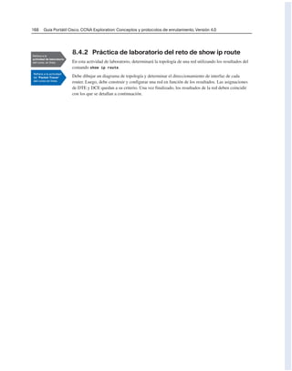 168 Guía Portátil Cisco. CCNA Exploration: Conceptos y protocolos de enrutamiento, Versión 4.0
8.4.2 Práctica de laboratorio del reto de show ip route
En esta actividad de laboratorio, determinará la topología de una red utilizando los resultados del
comando show ip route.
Debe dibujar un diagrama de topología y determinar el direccionamiento de interfaz de cada
router. Luego, debe construir y configurar una red en función de los resultados. Las asignaciones
de DTE y DCE quedan a su criterio. Una vez finalizado, los resultados de la red deben coincidir
con los que se detallan a continuación.
 