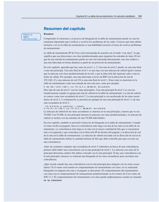 Capítulo 8: La tabla de enrutamiento: Un estudio detallado 169
Resumen del capítulo
Resumen
Comprender la estructura y el proceso de búsqueda de la tabla de enrutamiento puede ser una he-
rramienta importante para verificar y resolver los problemas de las redes. Conocer qué rutas deben
incluirse o no en la tabla de enrutamiento es una habilidad esencial a la hora de resolver problemas
de enrutamiento.
La tabla de enrutamiento IP de Cisco está estructurada de acuerdo con el modo “con clase”, lo que
significa que usa direcciones con clase predeterminadas para organizar las entradas de rutas. El ori-
gen de una entrada de enrutamiento puede ser una red conectada directamente, una ruta estática o
una ruta detectada en forma dinámica a partir de un protocolo de enrutamiento.
En este capítulo, aprendió que hay rutas de nivel 1 y 2. Una ruta de nivel 1 puede ser una ruta final
o una ruta principal. Una ruta final de nivel 1 es una ruta con una máscara de subred igual o menor
que la máscara con clase predeterminada de la red; y que la dirección del siguiente salto o una in-
terfaz de salida. Por ejemplo, una ruta detectada a través de RIP con la dirección de red de
192.168.1.0 y una máscara de red /24 es una ruta final de nivel 1. Estas rutas se muestran en la
tabla de enrutamiento como una entrada de una sola ruta, como por ejemplo:
R 192.168.1.0/24 [120/1] via 172.16.2.2, 00:00:25, Serial0/0/0
Otro tipo de ruta de nivel 1 son las rutas principales. Una ruta principal de nivel 1 se crea au-
tomáticamente cuando se agrega una ruta de subred en la tabla de enrutamiento. La ruta de subred
se conoce como ruta secundaria de nivel 2. La ruta principal es un encabezado de las rutas secun-
darias de nivel 2. A continuación se presenta un ejemplo de una ruta principal de nivel 1 y de una
ruta secundaria de nivel 2:
172.16.0.0/24 is subnetted, 1 subnets
R 172.16.1.0 [120/1] via 172.16.2.1, 00:00:07, Serial0/0/0
La máscara de subred de las rutas secundarias se muestra en la ruta principal, a menos que se use
VLSM. Con VLSM, la ruta principal muestra la máscara con clase predeterminada y la máscara de
subred se incluye con las entradas de ruta VLSM individuales.
En este capítulo, también se presentó el proceso de búsqueda en la tabla de enrutamiento. Cuando
el router recibe un paquete, busca la coincidencia más larga con una de las rutas en la tabla de en-
rutamiento. La coincidencia más larga es la ruta con la mayor cantidad de bits que se encuentran
más a la izquierda y que coinciden con la dirección IP de destino del paquete y la dirección de red
de la ruta en la tabla de enrutamiento. La máscara de subred asociada con la dirección de red en la
tabla de enrutamiento define la cantidad mínima de bits que debe coincidir para que esa ruta sea
una coincidencia.
Antes de examinar cualquier ruta secundaria de nivel 2 (subredes) en busca de una coincidencia,
primero debe haber una coincidencia con la ruta principal de nivel 1. La máscara con clase de la
principal determina cuántos bits deben coincidir con la ruta principal. Si hay una coincidencia con
la ruta principal, entonces se realizará una búsqueda en las rutas secundarias para encontrar una
coincidencia.
¿Qué sucede cuando hay una coincidencia con la ruta principal pero ninguna con las rutas secun-
darias? Si el router está usando un comportamiento de enrutamiento con clase, no se realizarán
búsquedas en ninguna otra ruta y el paquete se descartará. El comportamiento del enrutamiento
con clase era el comportamiento de enrutamiento predeterminado en los routers de Cisco antes de
IOS 11.3. El comportamiento del enrutamiento con clase puede implementarse usando el comando
no ip classless.
 