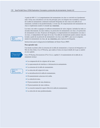170 Guía Portátil Cisco. CCNA Exploration: Conceptos y protocolos de enrutamiento, Versión 4.0
A partir de IOS 11.3, el comportamiento del enrutamiento sin clase se convirtió en el predetermi-
nado. Si hay una coincidencia con una ruta principal, pero con ninguna ruta secundaria, el proceso
de la tabla de enrutamiento continuará realizando búsquedas de otras rutas en la tabla de en-
rutamiento, incluida la ruta predeterminada, si existe una. El comportamiento del enrutamiento sin
clase se implementa usando el comando ip classless.
Las rutas a las redes se agregan a la tabla de enrutamiento de varios orígenes, incluidas las redes co-
nectadas directamente, las rutas estáticas, los protocolos de enrutamiento con clase y los protocolos
de enrutamiento sin clase. El proceso de búsqueda, el comportamiento de enrutamiento con clase o
sin clase, es independiente del origen de la ruta. Una tabla de enrutamiento puede contener rutas de-
tectadas a partir de un protocolo de enrutamiento con clase como RIPv1, pero usa el comporta-
miento de enrutamiento sin clase, no ip classless, para el proceso de búsqueda.
Instrucciones para la integración de habilidades de Packet Tracer (PDF)
Para aprender más
Una fuente excelente sobre la estructura de la tabla de enrutamiento y el proceso de búsqueda es el
libro de Alex Zinin, Cisco IP Routing, que explica el tema con mayor detalle de lo que se analizó
en este capítulo.
Cisco IP Routing (Enrutamiento IP de Cisco), capítulo 4: el mantenimiento de la tabla de en-
rutamiento incluye:
■ La comparación de los orígenes de las rutas.
■ La representación de interfaces e información de enrutamiento.
■ La estructura de la tabla de enrutamiento.
■ La selección del origen de la ruta.
■ La inicialización de la tabla de enrutamiento.
■ El mantenimiento asíncrono de la tabla.
■ La solución de rutas.
■ El procesamiento de rutas dinámicas.
■ El procesamiento de rutas estáticas.
■ La creación manual de espacio libre de la tabla de enrutamiento.
■ La selección de rutas predeterminadas.
 