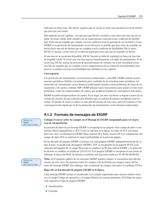 Capítulo 9: EIGRP 175
nado que no tiene loops. Sin bucles significa que el vecino no tiene una ruta hacia la red de destino
que pase por este router.
Más adelante en este capítulo, verá que para que DUAL considere a una ruta como una ruta de res-
paldo sin loops válida, debe cumplir con un requerimiento conocido como condición de factibili-
dad. Toda ruta de respaldo que cumpla con esta condición tiene la garantía de ser sin bucles. Como
EIGRP es un protocolo de enrutamiento vector distancia, es posible que haya rutas de respaldo sin
bucles hacia una red de destino que no cumplan con la condición de factibilidad. Por lo tanto,
DUAL no incluye a estas rutas en la tabla de topología como una ruta de respaldo sin bucles.
Si una ruta no se encuentra disponible, DUAL buscará su tabla de topología en busca de una ruta
de respaldo válida. Si existe una, esa ruta ingresa inmediatamente a la tabla de enrutamiento. Si no
existe una, DUAL realiza un proceso de descubrimiento de red para ver si por casualidad existe
una ruta de respaldo que no cumplió con los requerimientos de la condición de factibilidad. Este
proceso se analiza con mayor profundidad más adelante en este capítulo.
Convergencia
Los protocolos de enrutamiento vector distancia tradicionales, como RIP e IGRP, utilizan actuali-
zaciones periódicas. Debido a la naturaleza poco confiable de las actualizaciones periódicas, los
protocolos de enrutamiento vector distancia tradicionales tienden a tener problemas de loops de en-
rutamiento y de cuenta a infinito. RIP e IGRP utilizan varios mecanismos para ayudar a evitar estos
problemas, como los temporizadores de espera, que producen tiempos de convergencia más largos.
EIGRP no utiliza temporizadores de espera. En su lugar, las rutas sin bucles se logran a través de un
sistema de cálculos de ruta (cálculos por difusión) que se realizan de manera coordinada entre los
routers. El detalle de cómo se realiza va más allá del alcance de este curso, pero el resultado es una
convergencia más rápida que la de los protocolos de enrutamiento vector distancia tradicionales.
9.1.2 Formato de mensajes de EIGRP
Coloque el cursor sobre los campos en el Mensaje de EIGRP encapsulado para ver el pro-
ceso de encapsulación.
La porción de datos de un mensaje EIGRP se encapsula en un paquete. Este campo de datos se de-
nomina Tipo/Longitud/Valor o TLV. Como se muestra en la figura, los tipos de TLV relevantes
para este curso son Parámetros EIGRP, Rutas internas IP y Rutas externas IP. Los componentes del
campo de datos TLV se analizan en mayor profundidad en la próxima página.
El encabezado del paquete EIGRP se incluye con cada paquete EIGRP, independientemente de su
tipo. Luego, el encabezado del paquete EIGRP y TLV se encapsulan en un paquete IP. En el en-
cabezado del paquete IP, el campo Protocolo se establece en 88 para indicar EIGRP, y la dirección
de destino se establece en multicast 224.0.0.10. Si el paquete EIGRP se encapsula en una trama de
Ethernet, la dirección MAC de destino es también una dirección multicast: 01-00-5E-00-00-0A.
Nota: en el siguiente análisis de los mensajes EIGRP, muchos campos se encuentran más allá del
alcance de este curso. Se muestran todos los campos a fin de brindar una imagen exacta del for-
mato del mensaje EIGRP. Sin embargo, sólo se analizan los campos relevantes al candidato CCNA.
Haga clic en Encabezado de paquete EIGRP en la figura.
Cada mensaje EIGRP incluye el encabezado. Los campos importantes para nuestro análisis inclu-
yen el campo Código de operación y el campo Número de sistema autónomo. El Código de opera-
ción especifica el tipo de paquete EIGRP:
■ Actualización.
■ Consulta.
 
