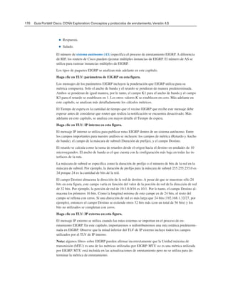 176 Guía Portátil Cisco. CCNA Exploration: Conceptos y protocolos de enrutamiento, Versión 4.0
■ Respuesta.
■ Saludo.
El número de sistema autónomo (AS) especifica el proceso de enrutamiento EIGRP. A diferencia
de RIP, los routers de Cisco pueden ejecutar múltiples instancias de EIGRP. El número de AS se
utiliza para rastrear instancias múltiples de EIGRP.
Los tipos de paquetes EIGRP se analizan más adelante en este capítulo.
Haga clic en TLV: parámetros de EIGRP en esta figura.
Los mensajes de los parámetros EIGRP incluyen la ponderación que EIGRP utiliza para su
métrica compuesta. Solo el ancho de banda y el retardo se ponderan de manera predeterminada.
Ambos se ponderan de igual manera, por lo tanto, el campo K1 para el ancho de banda y el campo
K3 para el retardo se establecen en 1. Los otros valores K se establecen en cero. Más adelante en
este capítulo, se analizan más detalladamente los cálculos métricos.
El Tiempo de espera es la cantidad de tiempo que el vecino EIGRP que recibe este mensaje debe
esperar antes de considerar que router que realiza la notificación se encuentra desactivado. Más
adelante en este capítulo, se analiza con mayor detalle el Tiempo de espera.
Haga clic en TLV: IP interno en esta figura.
El mensaje IP interno se utiliza para publicar rutas EIGRP dentro de un sistema autónomo. Entre
los campos importantes para nuestro análisis se incluyen: los campos de métrica (Retardo y Ancho
de banda), el campo de la máscara de subred (Duración de prefijo), y el campo Destino.
El retardo se calcula como la suma de retardos desde el origen hacia el destino en unidades de 10
microsegundos. El ancho de banda es el que cuenta con la configuración más baja en todas las in-
terfaces de la ruta.
La máscara de subred se especifica como la duración de prefijo o el número de bits de la red en la
máscara de subred. Por ejemplo, la duración de prefijo para la máscara de subred 255.255.255.0 es
24 porque 24 es la cantidad de bits de la red.
El campo Destino almacena la dirección de la red de destino. A pesar de que se muestran sólo 24
bits en esta figura, este campo varía en función del valor de la porción de red de la dirección de red
de 32 bits. Por ejemplo, la porción de red de 10.1.0.0/16 es 10.1. Por lo tanto, el campo Destino al-
macena los primeros 16 bits. Como la longitud mínima de este campo es de 24 bits, el resto del
campo se rellena con ceros. Si una dirección de red es más larga que 24 bits (192.168.1.32/27, por
ejemplo), entonces el campo Destino se extiende otros 32 bits más (con un total de 56 bits) y los
bits no utilizados se completan con ceros.
Haga clic en TLV: IP externo en esta figura.
El mensaje IP externo se utiliza cuando las rutas externas se importan en el proceso de en-
rutamiento EIGRP. En este capítulo, importaremos o redistribuiremos una ruta estática predetermi-
nada en EIGRP. Observe que la mitad inferior del TLV de IP externo incluye todos los campos
utilizados por el TLV de IP interno.
Nota: algunos libros sobre EIGRP pueden afirmar incorrectamente que la Unidad máxima de
transmisión (MTU) es una de las métricas utilizadas por EIGRP. MTU no es una métrica utilizada
por EIGRP. MTU está incluida en las actualizaciones de enrutamiento pero no se utiliza para de-
terminar la métrica de enrutamiento.
 