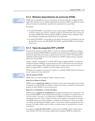 Capítulo 9: EIGRP 177
9.1.3 Módulos dependientes de protocolo (PDM)
EIGRP tiene la capacidad de realizar el enrutamiento de distintos protocolos, incluidos IP, IPX y
Apple Talk, mediante el uso de módulos dependientes de protocolo (PDM). Los PDM son respon-
sables de las tareas de enrutamiento específicas de cada protocolo de capa de Red.
Por ejemplo:
■ El módulo IP-EIGRP es responsable de enviar y recibir paquetes EIGRP encapsulados en IP y
de utilizar a DUAL para construir y mantener la tabla de enrutamiento IP. Como se puede ver
en la figura, EIGRP utiliza distintos paquetes EIGRP y mantiene vecinos, topología y tablas
de enrutamiento separadas para cada protocolo de la capa de Red.
■ El módulo IPX EIGRP es responsable de intercambiar información de enrutamiento acerca de
las redes IPX con otras rutas IPX EIGRP. IPX EIGRP y Appletalk EIGRP no están incluidos
en este curso.
9.1.4 Tipos de paquetes RTP y EIGRP
El protocolo de transporte confiable (RTP) es el protocolo utilizado por EIGRP para la entrega y
recepción de paquetes EIGRP. EIGRP fue diseñado como un protocolo de enrutamiento indepen-
diente de la capa de Red; por lo tanto, no puede utilizar los servicios UDP ni TCP porque IPX y
Appletalk no utilizan protocolos de la suite de protocolos TCP/IP. La figura muestra conceptual-
mente cómo funciona RTP.
Aunque “confiable” forma parte de su nombre, RTP incluye la entrega confiable y la entrega no
confiable de paquetes EIGRP, de la misma manera que TCP y UDP realizan estas dos tareas por
separado, respectivamente. RTP confiable requiere que el receptor envíe un acuse de recibo al
emisor. Un paquete RTP no confiable no requiere ningún acuse de recibo.
RTP puede enviar paquetes como unicast o multicast. Los paquetes EIGRP multicast utilizan la di-
rección multicast reservada 224.0.0.10.
Tipos de paquetes EIGRP
EIGRP utiliza cinco tipos de paquetes distintos, algunos en pares.
Haga clic en Saludo en la figura.
EIGRP utiliza los paquetes de saludo para descubrir vecinos y para formar adyacencias con ellos.
Los paquetes de saludo EIGRP son multicast y utilizan una entrega no confiable. Se analizarán los
paquetes de saludo EIGRP en una sección posterior.
Haga clic en Actualización y en ACK en la figura.
EIGRP utiliza los paquetes de actualización para propagar la información de enrutamiento. A di-
ferencia de RIP, EIGRP no envía actualizaciones periódicas. Los paquetes de actualización se en-
vían sólo cuando es necesario. Las actualizaciones de EIGRP sólo contienen la información de
enrutamiento necesaria y sólo se envían a los routers que la requieren. Los paquetes de actualiza-
ción EIGRP utilizan una entrega confiable. Los paquetes de actualización se envían como multi-
cast cuando son requeridos por múltiples routers, o como unicast cuando son requeridos por sólo
un router. En la figura, debido a que los enlaces son punto a punto, las actualizaciones se envían
como unicast.
Los paquetes de acuse de recibo (ACK) se envían a través de EIGRP cuando se utiliza una en-
trega confiable. RTP utiliza una entrega confiable para los paquetes EIGRP de actualización,
 
