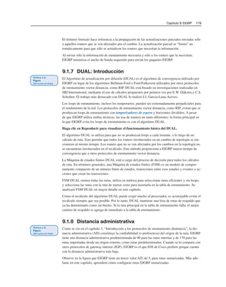 Capítulo 9: EIGRP 179
El término limitado hace referencia a la propagación de las actualizaciones parciales enviadas sólo
a aquellos routers que se ven afectados por el cambio. La actualización parcial se “limita” au-
tomáticamente para que sólo se actualicen los routers que necesitan la información.
Al enviar sólo la información de enrutamiento necesaria y sólo a los routers que la necesitan,
EIGRP minimiza el ancho de banda requerido para enviar los paquetes EIGRP.
9.1.7 DUAL: Introducción
El Algoritmo de actualización por difusión (DUAL) es el algoritmo de convergencia utilizado por
EIGRP en lugar de los algoritmos Bellman-Ford o Ford Fulkerson utilizados por otros protocolos
de enrutamiento vector distancia, como RIP. DUAL está basado en investigaciones realizadas en
SRI International, mediante el uso de cálculos propuestos por primera vez por E.W. Dijkstra y C.S.
Scholten. El trabajo más destacado con DUAL lo realizó J.J. Garcia-Luna-Aceves.
Los loops de enrutamiento, incluso los temporarios, pueden ser extremadamente perjudiciales para
el rendimiento de la red. Los protocolos de enrutamiento vector distancia, como RIP, evitan que se
produzcan loops de enrutamiento con temporizadores de espera y horizontes divididos. A pesar
de que EIGRP utiliza ambas técnicas, las usa de manera un tanto diferentes; la forma principal en
la que EIGRP evita los loops de enrutamiento es con el algoritmo DUAL.
Haga clic en Reproducir para visualizar el funcionamiento básico del DUAL.
El algoritmo DUAL se utiliza para que no se produzcan loops a cada instante, a lo largo de un
cálculo de ruta. Esto permite que todos los routers involucrados en un cambio de topología se sin-
cronicen al mismo tiempo. Los routers que no se ven afectados por los cambios en la topología no
se encuentran involucrados en el recálculo. Este método proporciona a EIGRP mayor tiempo de
convergencia que a otros protocolos de enrutamiento vector distancia.
La Máquina de estados finitos DUAL está a cargo del proceso de decisión para todos los cálculos
de ruta. En términos generales, una Máquina de estados finitos (FSM) es un modelo de compor-
tamiento compuesto de un número finito de estados, transiciones entre esos estados y eventos o ac-
ciones que crean las transiciones.
FSM DUAL rastrea todas las rutas, utiliza su métrica para seleccionar rutas eficientes y sin loops,
y selecciona las rutas con la ruta de menor costo para insertarla en la tabla de enrutamiento. Se
analizará FSM DUAL en mayor detalle en este capítulo.
Como el recálculo del algoritmo DUAL puede exigir mucho al procesador, es aconsejable evitar el
recálculo siempre que sea posible. Por lo tanto, DUAL mantiene una lista de rutas de respaldo que
ya ha determinado como sin bucles. Si la ruta principal en la tabla de enrutamiento falla, el mejor
camino de respaldo se agrega de inmediato a la tabla de enrutamiento.
9.1.8 Distancia administrativa
Como se vio en el capítulo 3, “Introducción a los protocolos de enrutamiento dinámicos”, la dis-
tancia administrativa (AD) constituye la confiabilidad (o preferencia) del origen de la ruta. EIGRP
tiene una distancia administrativa predeterminada de 90 para las rutas internas y de 170 para las
rutas importadas desde un origen externo, como rutas predeterminadas. Cuando se lo compara con
otros protocolos de gateway interior (IGP), EIGRP es el que IOS de Cisco prefiere porque cuenta
con la distancia administrativa más baja.
Observe en la figura que EIGRP tiene un tercer valor AD, de 5, para rutas sumarizadas. Más ade-
lante en este capítulo, aprenderá cómo configurar rutas EIGRP sumarizadas.
 