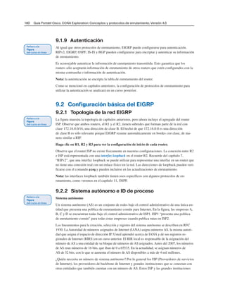 180 Guía Portátil Cisco. CCNA Exploration: Conceptos y protocolos de enrutamiento, Versión 4.0
9.1.9 Autenticación
Al igual que otros protocolos de enrutamiento, EIGRP puede configurarse para autenticación.
RIPv2, EIGRP, OSPF, IS-IS y BGP pueden configurarse para encriptar y autenticar su información
de enrutamiento.
Es aconsejable autenticar la información de enrutamiento transmitida. Esto garantiza que los
routers sólo aceptarán información de enrutamiento de otros routers que estén configurados con la
misma contraseña o información de autenticación.
Nota: la autenticación no encripta la tabla de enrutamiento del router.
Como se mencionó en capítulos anteriores, la configuración de protocolos de enrutamiento para
utilizar la autenticación se analizará en un curso posterior.
9.2 Configuración básica del EIGRP
9.2.1 Topología de la red EIGRP
La figura muestra la topología de capítulos anteriores, pero ahora incluye el agregado del router
ISP. Observe que ambos routers, el R1 y el R2, tienen subredes que forman parte de la red con
clase 172.16.0.0/16, una dirección de clase B. El hecho de que 172.16.0.0 es una dirección
de clase B es sólo relevante porque EIGRP resume automáticamente en bordes con clase, de ma-
nera similar a RIP.
Haga clic en R1, R2 y R3 para ver la configuración de inicio de cada router.
Observe que el router ISP no existe físicamente en nuestras configuraciones. La conexión entre R2
e ISP está representada con una interfaz loopback en el router R2. Recuerde del capítulo 7,
“RIPv2”, que una interfaz loopback se puede utilizar para representar una interfaz en un router que
no tiene una conexión real con un enlace físico en la red. Las direcciones de loopback pueden veri-
ficarse con el comando ping y pueden incluirse en las actualizaciones de enrutamiento.
Nota: las interfaces loopback también tienen usos específicos con algunos protocolos de en-
rutamiento, como veremos en el capítulo 11, OSPF.
9.2.2 Sistema autónomo e ID de proceso
Sistema autónomo
Un sistema autónomo (AS) es un conjunto de redes bajo el control administrativo de una única en-
tidad que presenta una política de enrutamiento común para Internet. En la figura, las empresas A,
B, C y D se encuentran todas bajo el control administrativo de ISP1. ISP1 “presenta una política
de enrutamiento común” para todas estas empresas cuando publica rutas en ISP2.
Los lineamientos para la creación, selección y registro del sistema autónomo se describen en RFC
1930. La Autoridad de números asignados de Internet (IANA) asigna números AS, la misma autori-
dad que asigna el espacio de dirección IP. Usted aprendió acerca de IANA y de sus registros re-
gionales de Internet (RIRS) en un curso anterior. El RIR local es responsable de la asignación del
número de AS a una entidad de su bloque de números de AS asignados. Antes del 2007, los números
de AS eran números de 16 bits, que iban de 0 a 65535. En la actualidad, se asignan números de
AS de 32 bits, con lo que se aumenta el número de AS disponibles a más de 4 mil millones.
¿Quién necesita un número de sistema autónomo? Por lo general los ISP (Proveedores de servicios
de Internet), los proveedores de backbone de Internet y grandes instituciones que se conectan con
otras entidades que también cuentan con un número de AS. Estos ISP y las grandes instituciones
 