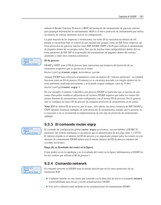 Capítulo 9: EIGRP 181
utilizan el Border Gateway Protocol, o BGP, del protocolo de enrutamiento de gateway exterior
para propagar información de enrutamiento. BGP es el único protocolo de enrutamiento que utiliza
un número de sistema autónomo real en su configuración.
La gran mayoría de las empresas e instituciones con redes IP no necesitan un número de AS
porque se encuentran bajo el control de una entidad más grande, como un ISP. Estas empresas uti-
lizan protocolos de gateway interior como RIP, EIGRP, OSPF e IS-IS para realizar el enrutamiento
de paquetes dentro de sus propias redes. Son una de muchas redes independientes dentro del sis-
tema autónomo de ISP. ISP es responsable del enrutamiento de paquetes dentro del sistema
autónomo y entre otros sistemas autónomos.
ID de proceso
EIGRP y OSPF usan el ID de proceso para representar una instancia del protocolo de en-
rutamiento respectivo que se ejecuta en el router.
Router(config)#router eigrp autonomous-system
Aunque EIGRP hace referencia al parámetro como un número de “sistema autónomo”, en realidad
funciona como un ID de proceso. El número no se encuentra asociado con ningún número de sis-
tema autónomo analizado previamente y se le puede asignar cualquier valor de 16 bits.
Router(config)#router eigrp 1
En este ejemplo, el número 1 identifica este proceso EIGRP en particular que se ejecuta en este
router. Para poder establecer adyacencias de vecinos, EIGRP requiere que todos los routers del
mismo dominio de enrutamiento estén configurados con el mismo ID de proceso. Por lo general,
sólo se configura un único ID de proceso de cualquier protocolo de enrutamiento en un router.
Nota: RIP no utiliza ID de proceso; por lo tanto, sólo admite una única instancia de RIP. EIGRP y
OSPF admiten instancias múltiples de cada protocolo de enrutamiento, aunque, por lo general, no
es necesario o no se recomienda la implementación de este tipo de protocolo de enrutamiento
múltiple.
9.2.3 El comando router eigrp
El comando de configuración global router eigrp autonomous-system habilita a EIGRP. El
parámetro del sistema autónomo es un número que el administrador de red elige entre 1 y 65535.
El número elegido es el número del ID de proceso y es importante porque todos los routers en este
dominio de enrutamiento EIGRP deben usar el mismo número del ID de proceso (número del
sistema autónomo).
Haga clic en Resultado del router en la figura.
Como podrá ver en la topología y en el resultado del router en la figura, habilitaremos a EIGRP en
los tres routers que utilizan el ID de proceso 1.
9.2.4 Comando network
El comando network en EIGRP tiene la misma función que en los otros protocolos de en-
rutamiento IGP:
■ Cualquier interfaz en este router que coincida con la dirección de red en el comando network
estará habilitada para enviar y recibir actualizaciones EIGRP.
■ Esta red (o subred) estará incluida en las actualizaciones de enrutamiento EIGRP.
 