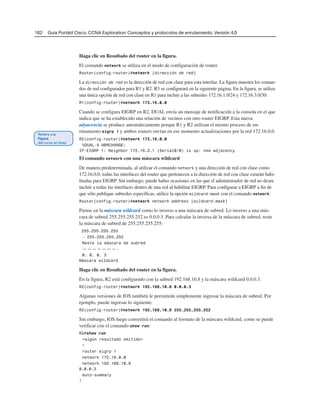 182 Guía Portátil Cisco. CCNA Exploration: Conceptos y protocolos de enrutamiento, Versión 4.0
Haga clic en Resultado del router en la figura.
El comando network se utiliza en el modo de configuración de router.
Router(config-router)#network [dirección de red]
La dirección de red es la dirección de red con clase para esta interfaz. La figura muestra los coman-
dos de red configurados para R1 y R2. R3 se configurará en la siguiente página. En la figura, se utiliza
una única opción de red con clase en R1 para incluir a las subredes 172.16.1.0/24 y 172.16.3.0/30:
R1(config-router)#network 172.16.0.0
Cuando se configura EIGRP en R2, DUAL envía un mensaje de notificación a la consola en el que
indica que se ha establecido una relación de vecinos con otro router EIGRP. Esta nueva
adyacencia se produce automáticamente porque R1 y R2 utilizan el mismo proceso de en-
rutamiento eigrp 1 y ambos routers envían en ese momento actualizaciones por la red 172.16.0.0.
R2(config-router)#network 172.16.0.0
%DUAL-5-NBRCHANGE:
IP-EIGRP 1: Neighbor 172.16.3.1 (Serial0/0) is up: new adjacency
El comando network con una máscara wildcard
De manera predeterminada, al utilizar el comando network y una dirección de red con clase como
172.16.0.0, todas las interfaces del router que pertenecen a la dirección de red con clase estarán habi-
litadas para EIGRP. Sin embargo, puede haber ocasiones en las que el administrador de red no desee
incluir a todas las interfaces dentro de una red al habilitar EIGRP. Para configurar a EIGRP a fin de
que sólo publique subredes específicas, utilice la opción wildcard-mask con el comando network:
Router(config-router)#network network-address [wildcard-mask]
Piense en la máscara wildcard como lo inverso a una máscara de subred. Lo inverso a una más-
cara de subred 255.255.255.252 es 0.0.0.3. Para calcular la inversa de la máscara de subred, reste
la máscara de subred de 255.255.255.255:
255.255.255.255
- 255.255.255.252
Reste la máscara de subred
———————-
0. 0. 0. 3
Máscara wildcard
Haga clic en Resultado del router en la figura.
En la figura, R2 está configurado con la subred 192.168.10.8 y la máscara wildcard 0.0.0.3.
R2(config-router)#network 192.168.10.8 0.0.0.3
Algunas versiones de IOS también le permitirán simplemente ingresar la máscara de subred. Por
ejemplo, puede ingresar lo siguiente:
R2(config-router)#network 192.168.10.8 255.255.255.252
Sin embargo, IOS luego convertirá el comando al formato de la máscara wildcard, como se puede
verificar con el comando show run:
R2#show run
<algún resultado omitido>
!
router eigrp 1
network 172.16.0.0
network 192.168.10.8
0.0.0.3
auto-summary
!
 